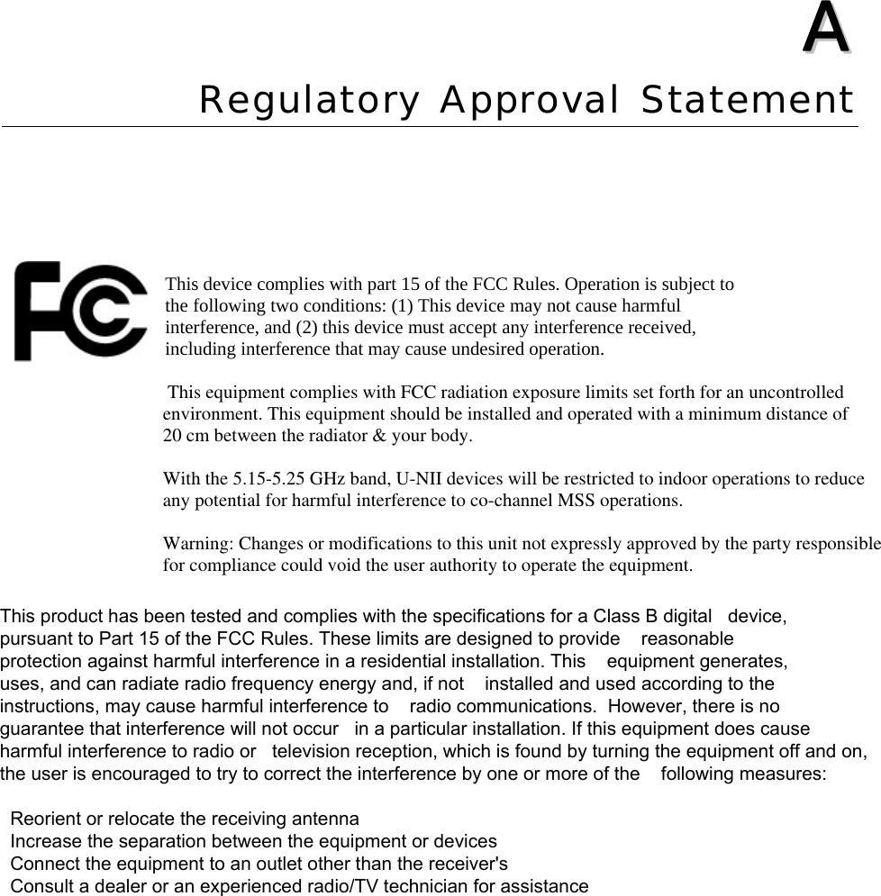  AA  Appendix A Regulatory Approval Statement  This device complies with part 15 of the FCC Rules. Operation is subject to the following two conditions: (1) This device may not cause harmful interference, and (2) this device must accept any interference received, including interference that may cause undesired operation.                                                                   This equipment complies with FCC radiation exposure limits set forth for an uncontrolled                                 environment. This equipment should be installed and operated with a minimum distance of                                  20 cm between the radiator &amp; your body.                                     With the 5.15-5.25 GHz band, U-NII devices will be restricted to indoor operations to reduce                                 any potential for harmful interference to co-channel MSS operations.                                  Warning: Changes or modifications to this unit not expressly approved by the party responsible                                  for compliance could void the user authority to operate the equipment.                                            This product has been tested and complies with the specifications for a Class B digital   device,pursuant to Part 15 of the FCC Rules. These limits are designed to provide    reasonableprotection against harmful interference in a residential installation. This    equipment generates,uses, and can radiate radio frequency energy and, if not    installed and used according to theinstructions, may cause harmful interference to    radio communications.  However, there is noguarantee that interference will not occur   in a particular installation. If this equipment does causeharmful interference to radio or   television reception, which is found by turning the equipment off and on,the user is encouraged to try to correct the interference by one or more of the    following measures:  Reorient or relocate the receiving antenna  Increase the separation between the equipment or devices  Connect the equipment to an outlet other than the receiver&apos;s  Consult a dealer or an experienced radio/TV technician for assistance