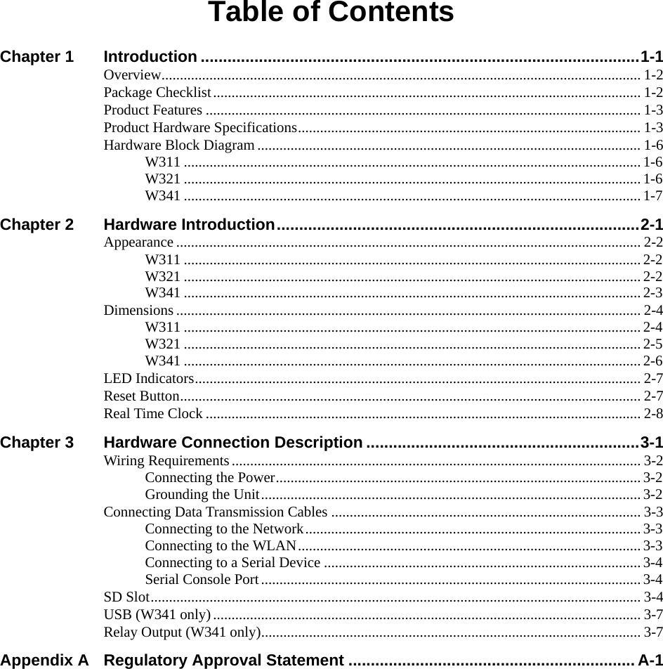Table of Contents Chapter 1 Introduction ..................................................................................................1-1 Overview.................................................................................................................................. 1-2 Package Checklist.................................................................................................................... 1-2 Product Features ...................................................................................................................... 1-3 Product Hardware Specifications............................................................................................. 1-3 Hardware Block Diagram........................................................................................................ 1-6 W311 ............................................................................................................................ 1-6 W321 ............................................................................................................................ 1-6 W341 ............................................................................................................................ 1-7 Chapter 2 Hardware Introduction.................................................................................2-1 Appearance .............................................................................................................................. 2-2 W311 ............................................................................................................................ 2-2 W321 ............................................................................................................................ 2-2 W341 ............................................................................................................................ 2-3 Dimensions .............................................................................................................................. 2-4 W311 ............................................................................................................................ 2-4 W321 ............................................................................................................................ 2-5 W341 ............................................................................................................................ 2-6 LED Indicators......................................................................................................................... 2-7 Reset Button............................................................................................................................. 2-7 Real Time Clock ...................................................................................................................... 2-8 Chapter 3 Hardware Connection Description .............................................................3-1 Wiring Requirements............................................................................................................... 3-2 Connecting the Power...................................................................................................3-2 Grounding the Unit.......................................................................................................3-2 Connecting Data Transmission Cables .................................................................................... 3-3 Connecting to the Network...........................................................................................3-3 Connecting to the WLAN............................................................................................. 3-3 Connecting to a Serial Device ......................................................................................3-4 Serial Console Port....................................................................................................... 3-4 SD Slot..................................................................................................................................... 3-4 USB (W341 only).................................................................................................................... 3-7 Relay Output (W341 only)....................................................................................................... 3-7 Appendix A Regulatory Approval Statement ................................................................ A-1    