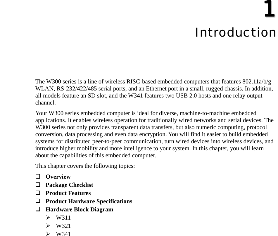  11  Chapter 1 Introduction The W300 series is a line of wireless RISC-based embedded computers that features 802.11a/b/g WLAN, RS-232/422/485 serial ports, and an Ethernet port in a small, rugged chassis. In addition, all models feature an SD slot, and the W341 features two USB 2.0 hosts and one relay output channel. Your W300 series embedded computer is ideal for diverse, machine-to-machine embedded applications. It enables wireless operation for traditionally wired networks and serial devices. The W300 series not only provides transparent data transfers, but also numeric computing, protocol conversion, data processing and even data encryption. You will find it easier to build embedded systems for distributed peer-to-peer communication, turn wired devices into wireless devices, and introduce higher mobility and more intelligence to your system. In this chapter, you will learn about the capabilities of this embedded computer. This chapter covers the following topics:  Overview  Package Checklist  Product Features  Product Hardware Specifications  Hardware Block Diagram ¾ W311 ¾ W321 ¾ W341  