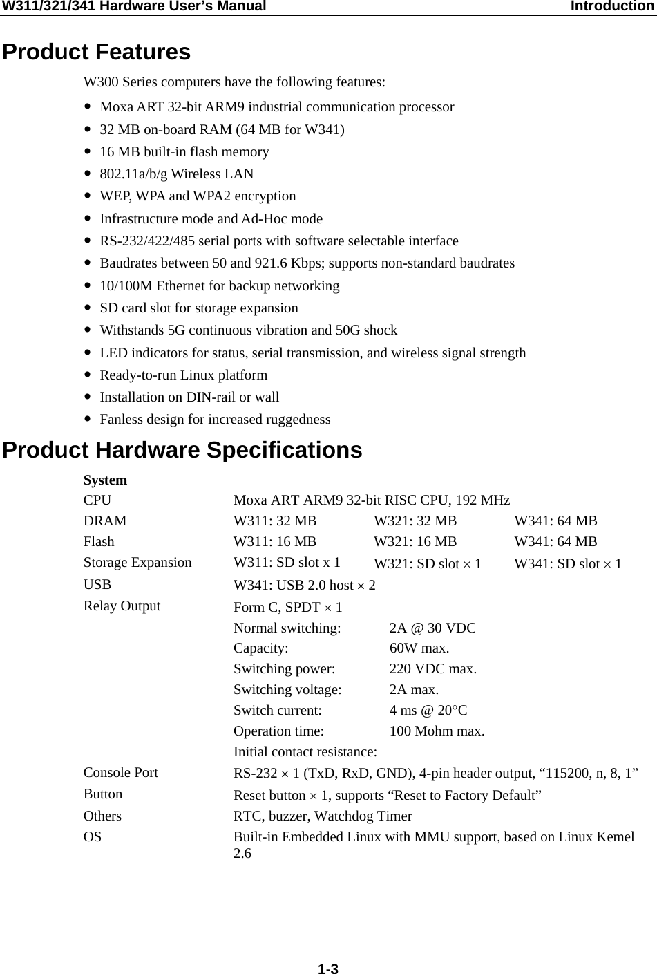 W311/321/341 Hardware User’s Manual  Introduction Product Features W300 Series computers have the following features: y Moxa ART 32-bit ARM9 industrial communication processor y 32 MB on-board RAM (64 MB for W341) y 16 MB built-in flash memory y 802.11a/b/g Wireless LAN y WEP, WPA and WPA2 encryption y Infrastructure mode and Ad-Hoc mode y RS-232/422/485 serial ports with software selectable interface y Baudrates between 50 and 921.6 Kbps; supports non-standard baudrates y 10/100M Ethernet for backup networking y SD card slot for storage expansion   y Withstands 5G continuous vibration and 50G shock y LED indicators for status, serial transmission, and wireless signal strength y Ready-to-run Linux platform y Installation on DIN-rail or wall y Fanless design for increased ruggedness Product Hardware Specifications System CPU  Moxa ART ARM9 32-bit RISC CPU, 192 MHz DRAM  W311: 32 MB  W321: 32 MB  W341: 64 MB Flash  W311: 16 MB  W321: 16 MB  W341: 64 MB Storage Expansion  W311: SD slot x 1  W321: SD slot × 1  W341: SD slot × 1 USB  W341: USB 2.0 host × 2 Relay Output  Form C, SPDT × 1   Normal switching:  2A @ 30 VDC  Capacity: 60W max.   Switching power:  220 VDC max.  Switching voltage: 2A max.   Switch current:  4 ms @ 20°C   Operation time:  100 Mohm max.   Initial contact resistance:  Console Port  RS-232 × 1 (TxD, RxD, GND), 4-pin header output, “115200, n, 8, 1” Button  Reset button × 1, supports “Reset to Factory Default” Others  RTC, buzzer, Watchdog Timer OS  Built-in Embedded Linux with MMU support, based on Linux Kemel 2.6     1-3