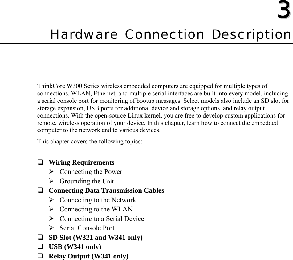   33  Chapter 3 Hardware Connection Description ThinkCore W300 Series wireless embedded computers are equipped for multiple types of connections. WLAN, Ethernet, and multiple serial interfaces are built into every model, including   a serial console port for monitoring of bootup messages. Select models also include an SD slot for storage expansion, USB ports for additional device and storage options, and relay output connections. With the open-source Linux kernel, you are free to develop custom applications for remote, wireless operation of your device. In this chapter, learn how to connect the embedded computer to the network and to various devices. This chapter covers the following topics:   Wiring Requirements ¾ Connecting the Power ¾ Grounding the Unit  Connecting Data Transmission Cables ¾ Connecting to the Network ¾ Connecting to the WLAN ¾ Connecting to a Serial Device ¾ Serial Console Port  SD Slot (W321 and W341 only)  USB (W341 only)  Relay Output (W341 only)  