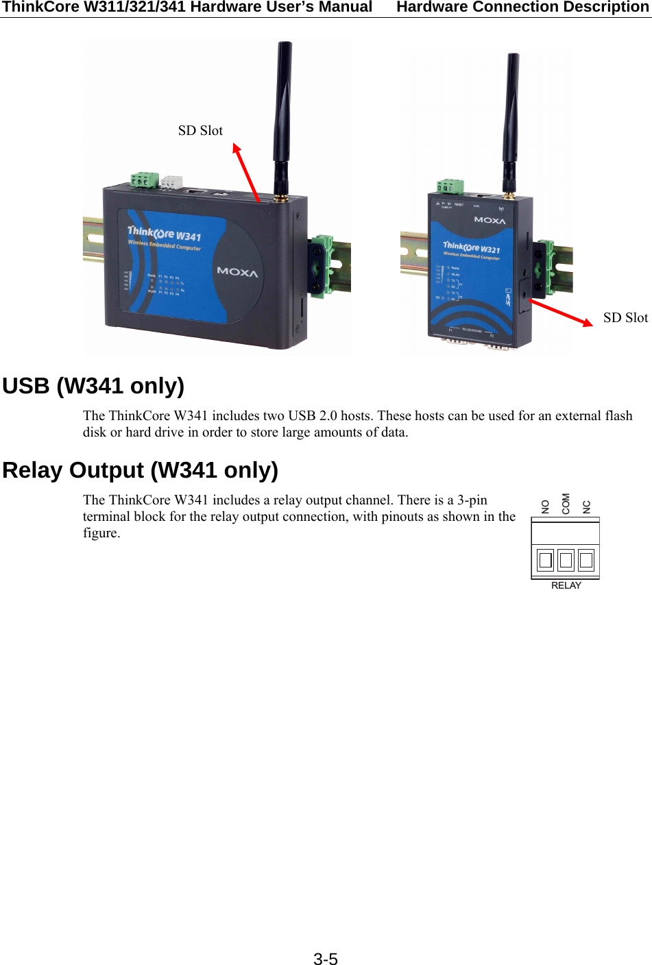 ThinkCore W311/321/341 Hardware User’s Manual  Hardware Connection Description   3-5              USB (W341 only) The ThinkCore W341 includes two USB 2.0 hosts. These hosts can be used for an external flash disk or hard drive in order to store large amounts of data. Relay Output (W341 only) The ThinkCore W341 includes a relay output channel. There is a 3-pin terminal block for the relay output connection, with pinouts as shown in the figure. RELAYNOCOMNC   SD Slot SD Slot 