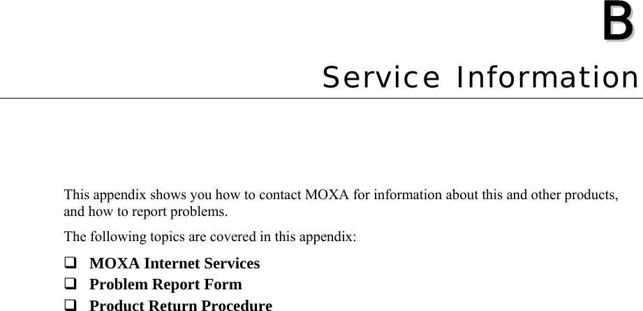   BB  Appendix B  Service Information This appendix shows you how to contact MOXA for information about this and other products, and how to report problems. The following topics are covered in this appendix:  MOXA Internet Services  Problem Report Form  Product Return Procedure  