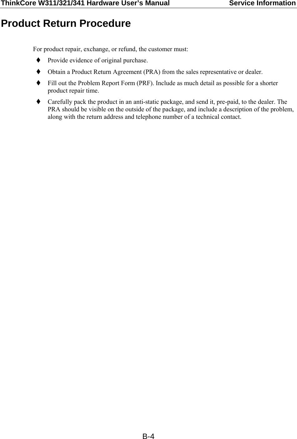 ThinkCore W311/321/341 Hardware User’s Manual  Service Information   B-4Product Return Procedure  For product repair, exchange, or refund, the customer must:  Provide evidence of original purchase.  Obtain a Product Return Agreement (PRA) from the sales representative or dealer.  Fill out the Problem Report Form (PRF). Include as much detail as possible for a shorter product repair time.  Carefully pack the product in an anti-static package, and send it, pre-paid, to the dealer. The PRA should be visible on the outside of the package, and include a description of the problem, along with the return address and telephone number of a technical contact.   