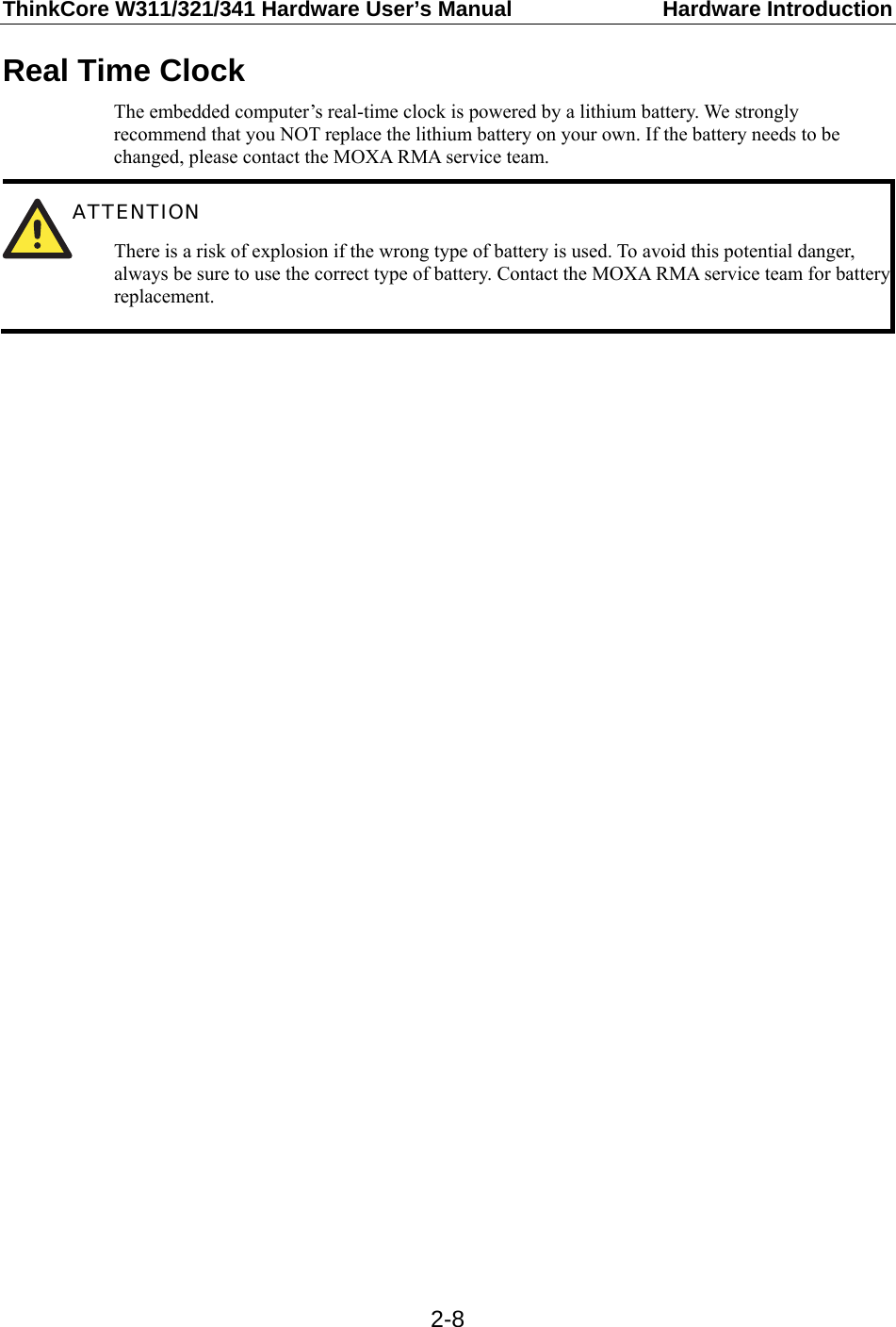ThinkCore W311/321/341 Hardware User’s Manual  Hardware Introduction  2-8Real Time Clock The embedded computer’s real-time clock is powered by a lithium battery. We strongly recommend that you NOT replace the lithium battery on your own. If the battery needs to be changed, please contact the MOXA RMA service team.  ATTENTION There is a risk of explosion if the wrong type of battery is used. To avoid this potential danger, always be sure to use the correct type of battery. Contact the MOXA RMA service team for battery replacement.   