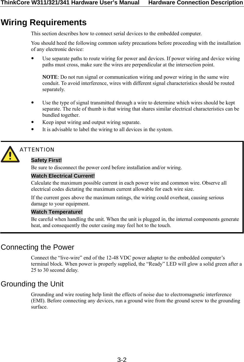 ThinkCore W311/321/341 Hardware User’s Manual  Hardware Connection Description   3-2Wiring Requirements This section describes how to connect serial devices to the embedded computer. You should heed the following common safety precautions before proceeding with the installation of any electronic device: y Use separate paths to route wiring for power and devices. If power wiring and device wiring paths must cross, make sure the wires are perpendicular at the intersection point.  NOTE: Do not run signal or communication wiring and power wiring in the same wire conduit. To avoid interference, wires with different signal characteristics should be routed separately.  y Use the type of signal transmitted through a wire to determine which wires should be kept separate. The rule of thumb is that wiring that shares similar electrical characteristics can be bundled together. y Keep input wiring and output wiring separate. y It is advisable to label the wiring to all devices in the system.   ATTENTION Safety First! Be sure to disconnect the power cord before installation and/or wiring. Watch Electrical Current! Calculate the maximum possible current in each power wire and common wire. Observe all electrical codes dictating the maximum current allowable for each wire size. If the current goes above the maximum ratings, the wiring could overheat, causing serious damage to your equipment. Watch Temperature! Be careful when handling the unit. When the unit is plugged in, the internal components generate heat, and consequently the outer casing may feel hot to the touch.  Connecting the Power Connect the “live-wire” end of the 12-48 VDC power adapter to the embedded computer’s terminal block. When power is properly supplied, the “Ready” LED will glow a solid green after a 25 to 30 second delay. Grounding the Unit Grounding and wire routing help limit the effects of noise due to electromagnetic interference (EMI). Before connecting any devices, run a ground wire from the ground screw to the grounding surface.      