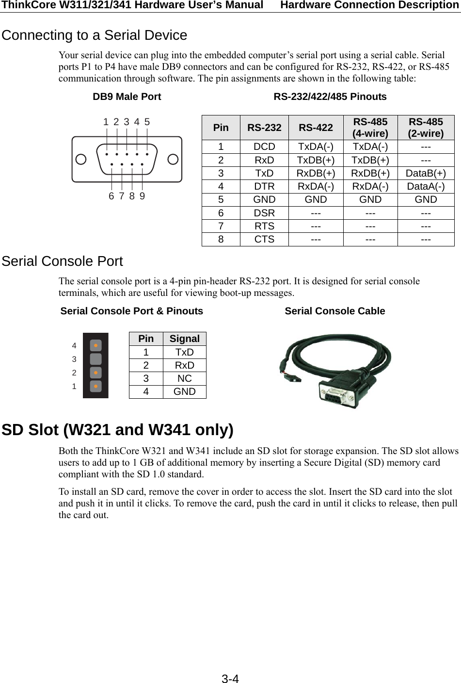 ThinkCore W311/321/341 Hardware User’s Manual  Hardware Connection Description   3-4Connecting to a Serial Device Your serial device can plug into the embedded computer’s serial port using a serial cable. Serial ports P1 to P4 have male DB9 connectors and can be configured for RS-232, RS-422, or RS-485 communication through software. The pin assignments are shown in the following table: DB9 Male Port  RS-232/422/485 Pinouts  123456789 Pin  RS-232  RS-422  RS-485 (4-wire)  RS-485 (2-wire) 1 DCD TxDA(-) TxDA(-)  --- 2 RxD TxDB(+) TxDB(+) --- 3 TxD RxDB(+) RxDB(+) DataB(+) 4 DTR RxDA(-) RxDA(-) DataA(-) 5 GND GND  GND  GND 6 DSR  ---  ---  --- 7 RTS  ---  ---  --- 8 CTS  ---  ---  ---  Serial Console Port The serial console port is a 4-pin pin-header RS-232 port. It is designed for serial console terminals, which are useful for viewing boot-up messages. Serial Console Port &amp; Pinouts  Serial Console Cable  4321 Pin  Signal 1 TxD 2 RxD 3 NC 4 GND    SD Slot (W321 and W341 only) Both the ThinkCore W321 and W341 include an SD slot for storage expansion. The SD slot allows users to add up to 1 GB of additional memory by inserting a Secure Digital (SD) memory card compliant with the SD 1.0 standard. To install an SD card, remove the cover in order to access the slot. Insert the SD card into the slot and push it in until it clicks. To remove the card, push the card in until it clicks to release, then pull the card out.  