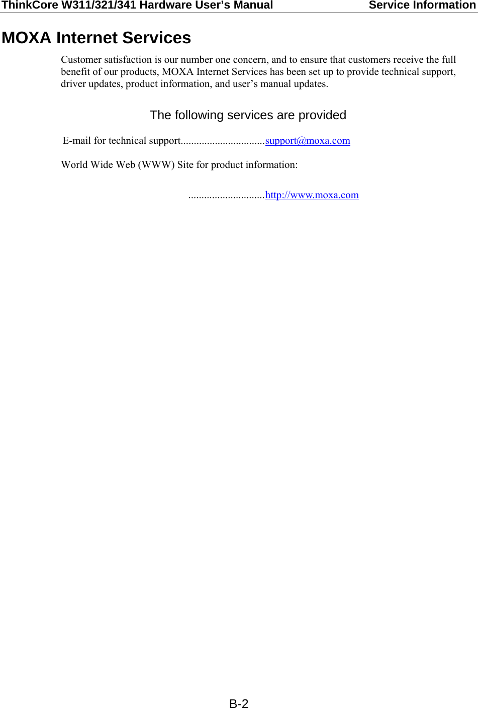 ThinkCore W311/321/341 Hardware User’s Manual  Service Information   B-2MOXA Internet Services Customer satisfaction is our number one concern, and to ensure that customers receive the full benefit of our products, MOXA Internet Services has been set up to provide technical support, driver updates, product information, and user’s manual updates.  The following services are provided  E-mail for technical support................................support@moxa.com  World Wide Web (WWW) Site for product information:   .............................http://www.moxa.com 