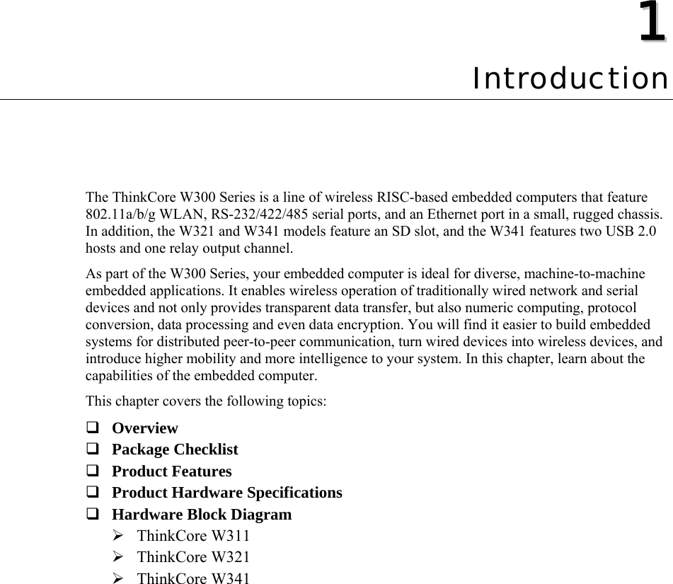   11  Chapter 1 Introduction The ThinkCore W300 Series is a line of wireless RISC-based embedded computers that feature 802.11a/b/g WLAN, RS-232/422/485 serial ports, and an Ethernet port in a small, rugged chassis. In addition, the W321 and W341 models feature an SD slot, and the W341 features two USB 2.0 hosts and one relay output channel. As part of the W300 Series, your embedded computer is ideal for diverse, machine-to-machine embedded applications. It enables wireless operation of traditionally wired network and serial devices and not only provides transparent data transfer, but also numeric computing, protocol conversion, data processing and even data encryption. You will find it easier to build embedded systems for distributed peer-to-peer communication, turn wired devices into wireless devices, and introduce higher mobility and more intelligence to your system. In this chapter, learn about the capabilities of the embedded computer. This chapter covers the following topics:  Overview  Package Checklist  Product Features  Product Hardware Specifications  Hardware Block Diagram ¾ ThinkCore W311 ¾ ThinkCore W321 ¾ ThinkCore W341 