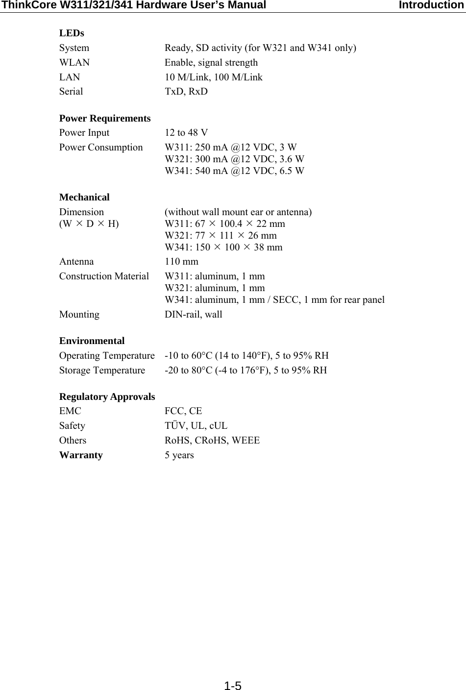 ThinkCore W311/321/341 Hardware User’s Manual  Introduction  1-5LEDs System  Ready, SD activity (for W321 and W341 only) WLAN Enable, signal strength LAN  10 M/Link, 100 M/Link Serial TxD, RxD  Power Requirements Power Input  12 to 48 V Power Consumption  W311: 250 mA @12 VDC, 3 W W321: 300 mA @12 VDC, 3.6 W W341: 540 mA @12 VDC, 6.5 W  Mechanical Dimension (W ¯ D ¯ H) (without wall mount ear or antenna) W311: 67 ¯ 100.4 ¯ 22 mm W321: 77 ¯ 111 ¯ 26 mm W341: 150 ¯ 100 ¯ 38 mm Antenna 110 mm Construction Material  W311: aluminum, 1 mm W321: aluminum, 1 mm W341: aluminum, 1 mm / SECC, 1 mm for rear panel Mounting DIN-rail, wall  Environmental Operating Temperature  -10 to 60°C (14 to 140°F), 5 to 95% RH Storage Temperature  -20 to 80°C (-4 to 176°F), 5 to 95% RH  Regulatory Approvals EMC FCC, CE Safety TÜV, UL, cUL Others RoHS, CRoHS, WEEE Warranty  5 years                  