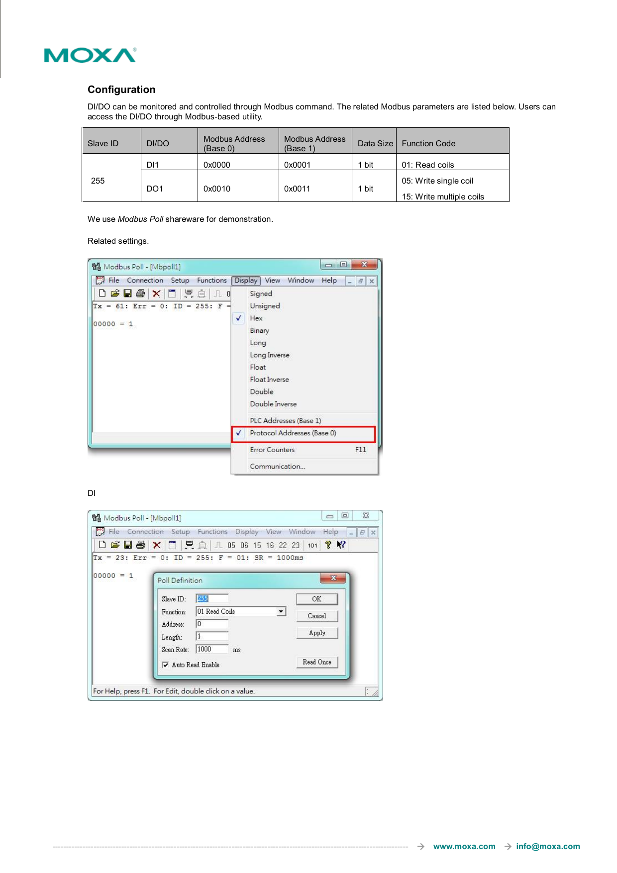  ---------------------------------------------------------------------------------------------------------------------------------       www.moxa.com     info@moxa.com  Configuration DI/DO can be monitored and controlled through Modbus command. The related Modbus parameters are listed below. Users can access the DI/DO through Modbus-based utility.   Slave ID  DI/DO  Modbus Address (Base 0) Modbus Address (Base 1)  Data Size Function Code 255 DI1  0x0000  0x0001  1 bit  01: Read coils DO1  0x0010  0x0011  1 bit 05: Write single coil 15: Write multiple coils We use Modbus Poll shareware for demonstration.   Related settings.  DI        