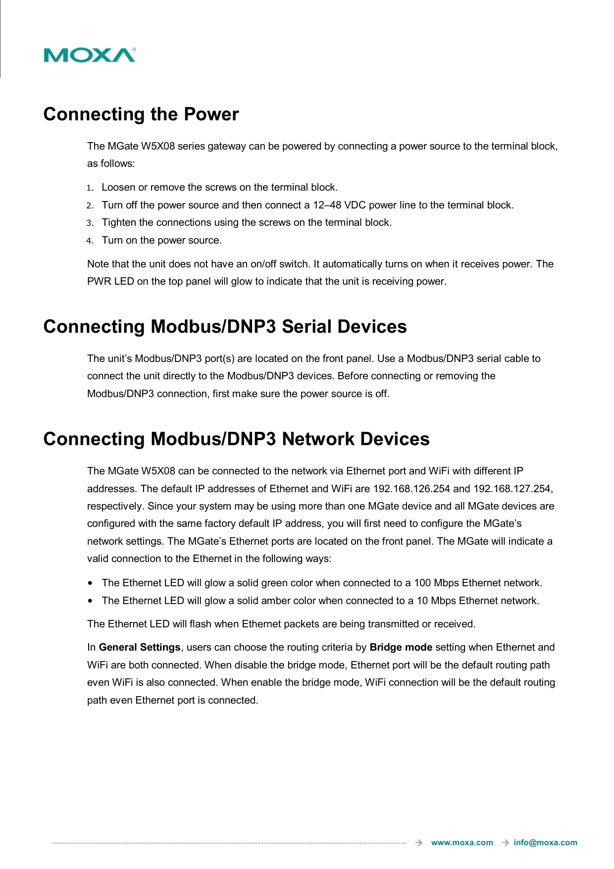  ---------------------------------------------------------------------------------------------------------------------------------       www.moxa.com     info@moxa.com  Connecting the Power The MGate W5X08 series gateway can be powered by connecting a power source to the terminal block, as follows: 1. Loosen or remove the screws on the terminal block. 2. Turn off the power source and then connect a 12–48 VDC power line to the terminal block. 3. Tighten the connections using the screws on the terminal block. 4. Turn on the power source. Note that the unit does not have an on/off switch. It automatically turns on when it receives power. The PWR LED on the top panel will glow to indicate that the unit is receiving power. Connecting Modbus/DNP3 Serial Devices The unit’s Modbus/DNP3 port(s) are located on the front panel. Use a Modbus/DNP3 serial cable to connect the unit directly to the Modbus/DNP3 devices. Before connecting or removing the Modbus/DNP3 connection, first make sure the power source is off. Connecting Modbus/DNP3 Network Devices The MGate W5X08 can be connected to the network via Ethernet port and WiFi with different IP addresses. The default IP addresses of Ethernet and WiFi are 192.168.126.254 and 192.168.127.254, respectively. Since your system may be using more than one MGate device and all MGate devices are configured with the same factory default IP address, you will first need to configure the MGate’s network settings. The MGate’s Ethernet ports are located on the front panel. The MGate will indicate a valid connection to the Ethernet in the following ways: •  The Ethernet LED will glow a solid green color when connected to a 100 Mbps Ethernet network. •  The Ethernet LED will glow a solid amber color when connected to a 10 Mbps Ethernet network. The Ethernet LED will flash when Ethernet packets are being transmitted or received. In General Settings, users can choose the routing criteria by Bridge mode setting when Ethernet and WiFi are both connected. When disable the bridge mode, Ethernet port will be the default routing path even WiFi is also connected. When enable the bridge mode, WiFi connection will be the default routing path even Ethernet port is connected. 