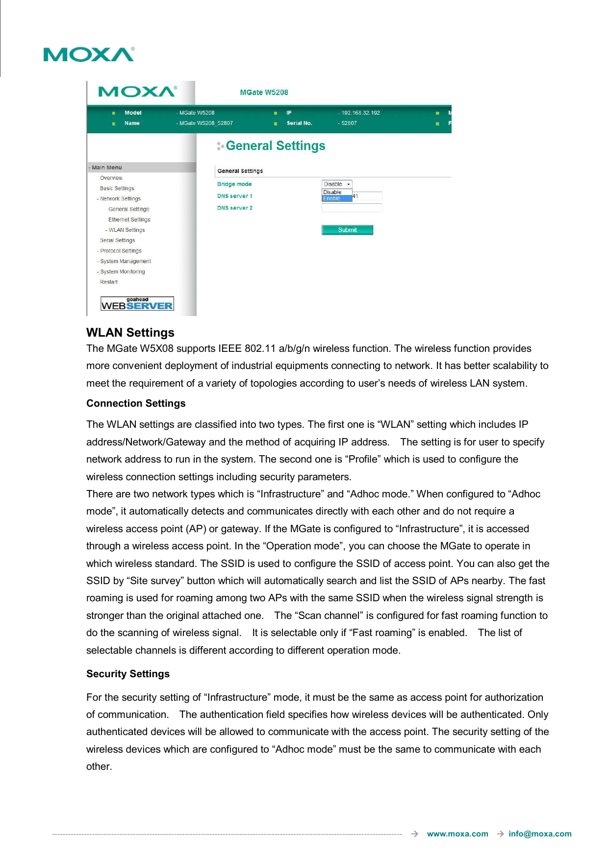  ---------------------------------------------------------------------------------------------------------------------------------       www.moxa.com     info@moxa.com   WLAN Settings The MGate W5X08 supports IEEE 802.11 a/b/g/n wireless function. The wireless function provides more convenient deployment of industrial equipments connecting to network. It has better scalability to meet the requirement of a variety of topologies according to user’s needs of wireless LAN system.   Connection Settings The WLAN settings are classified into two types. The first one is “WLAN” setting which includes IP address/Network/Gateway and the method of acquiring IP address.    The setting is for user to specify network address to run in the system. The second one is “Profile” which is used to configure the wireless connection settings including security parameters.   There are two network types which is “Infrastructure” and “Adhoc mode.” When configured to “Adhoc mode”, it automatically detects and communicates directly with each other and do not require a wireless access point (AP) or gateway. If the MGate is configured to “Infrastructure”, it is accessed through a wireless access point. In the “Operation mode”, you can choose the MGate to operate in which wireless standard. The SSID is used to configure the SSID of access point. You can also get the SSID by “Site survey” button which will automatically search and list the SSID of APs nearby. The fast roaming is used for roaming among two APs with the same SSID when the wireless signal strength is stronger than the original attached one.    The “Scan channel” is configured for fast roaming function to do the scanning of wireless signal.    It is selectable only if “Fast roaming” is enabled.    The list of selectable channels is different according to different operation mode. Security Settings For the security setting of “Infrastructure” mode, it must be the same as access point for authorization of communication.    The authentication field specifies how wireless devices will be authenticated. Only authenticated devices will be allowed to communicate with the access point. The security setting of the wireless devices which are configured to “Adhoc mode” must be the same to communicate with each other. 