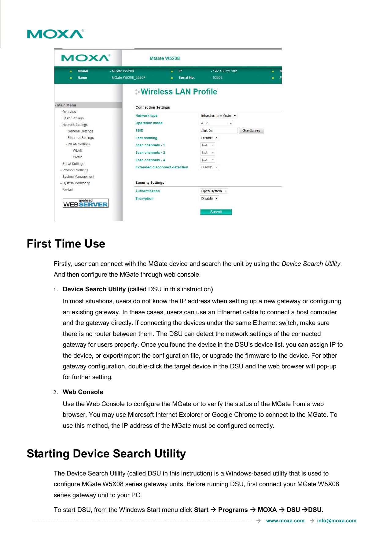  ---------------------------------------------------------------------------------------------------------------------------------       www.moxa.com     info@moxa.com   First Time Use Firstly, user can connect with the MGate device and search the unit by using the Device Search Utility. And then configure the MGate through web console. 1. Device Search Utility (called DSU in this instruction) In most situations, users do not know the IP address when setting up a new gateway or configuring an existing gateway. In these cases, users can use an Ethernet cable to connect a host computer and the gateway directly. If connecting the devices under the same Ethernet switch, make sure there is no router between them. The DSU can detect the network settings of the connected gateway for users properly. Once you found the device in the DSU’s device list, you can assign IP to the device, or export/import the configuration file, or upgrade the firmware to the device. For other gateway configuration, double-click the target device in the DSU and the web browser will pop-up for further setting. 2. Web Console Use the Web Console to configure the MGate or to verify the status of the MGate from a web browser. You may use Microsoft Internet Explorer or Google Chrome to connect to the MGate. To use this method, the IP address of the MGate must be configured correctly.  Starting Device Search Utility The Device Search Utility (called DSU in this instruction) is a Windows-based utility that is used to configure MGate W5X08 series gateway units. Before running DSU, first connect your MGate W5X08 series gateway unit to your PC.   To start DSU, from the Windows Start menu click Start  Programs  MOXA  DSU DSU. 