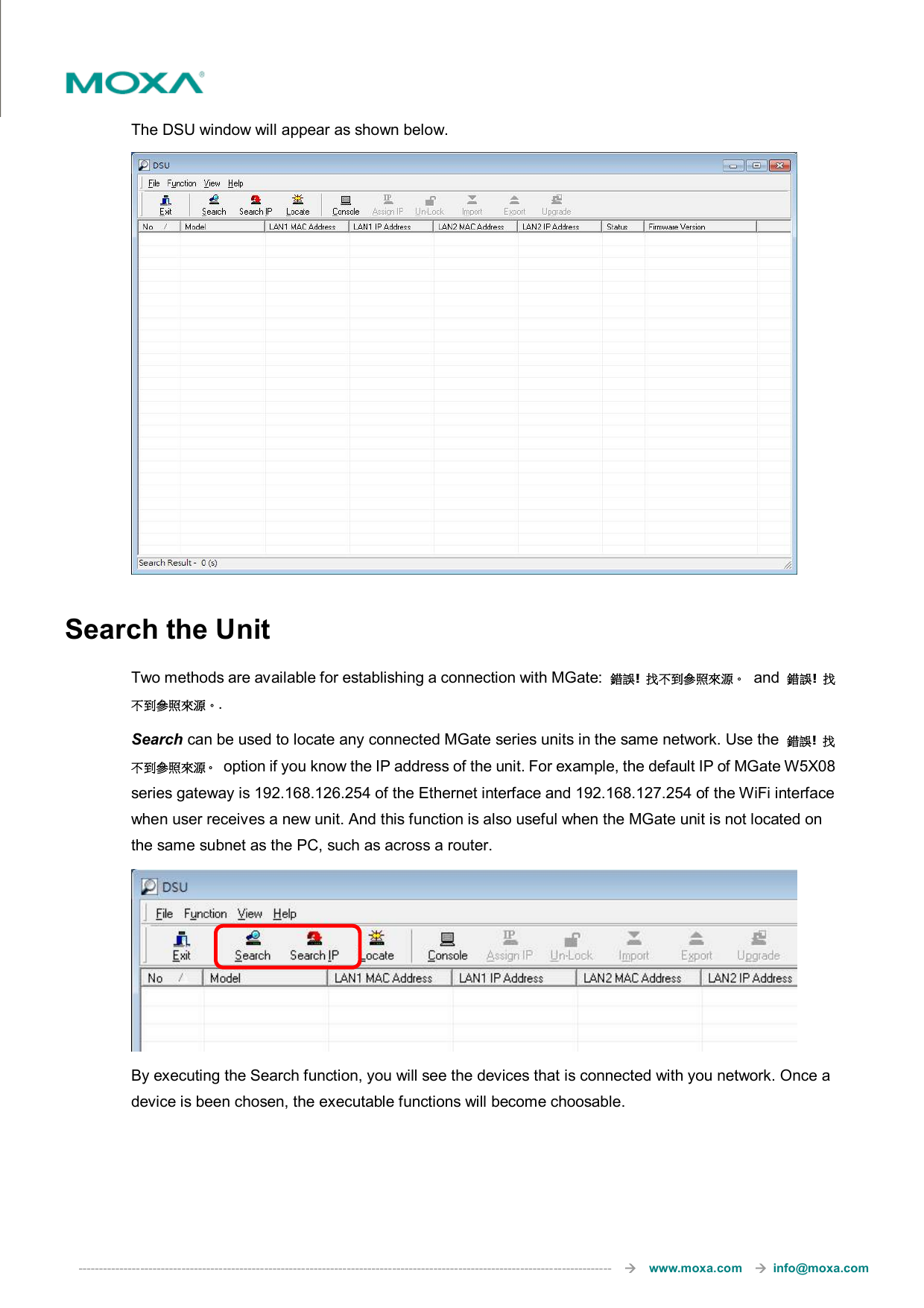  ---------------------------------------------------------------------------------------------------------------------------------       www.moxa.com     info@moxa.com  The DSU window will appear as shown below.  Search the Unit Two methods are available for establishing a connection with MGate:  錯誤!  找不到參照來源。  and  錯誤!  找不到參照來源。.   Search can be used to locate any connected MGate series units in the same network. Use the  錯誤!  找不到參照來源。  option if you know the IP address of the unit. For example, the default IP of MGate W5X08 series gateway is 192.168.126.254 of the Ethernet interface and 192.168.127.254 of the WiFi interface when user receives a new unit. And this function is also useful when the MGate unit is not located on the same subnet as the PC, such as across a router.  By executing the Search function, you will see the devices that is connected with you network. Once a device is been chosen, the executable functions will become choosable. 