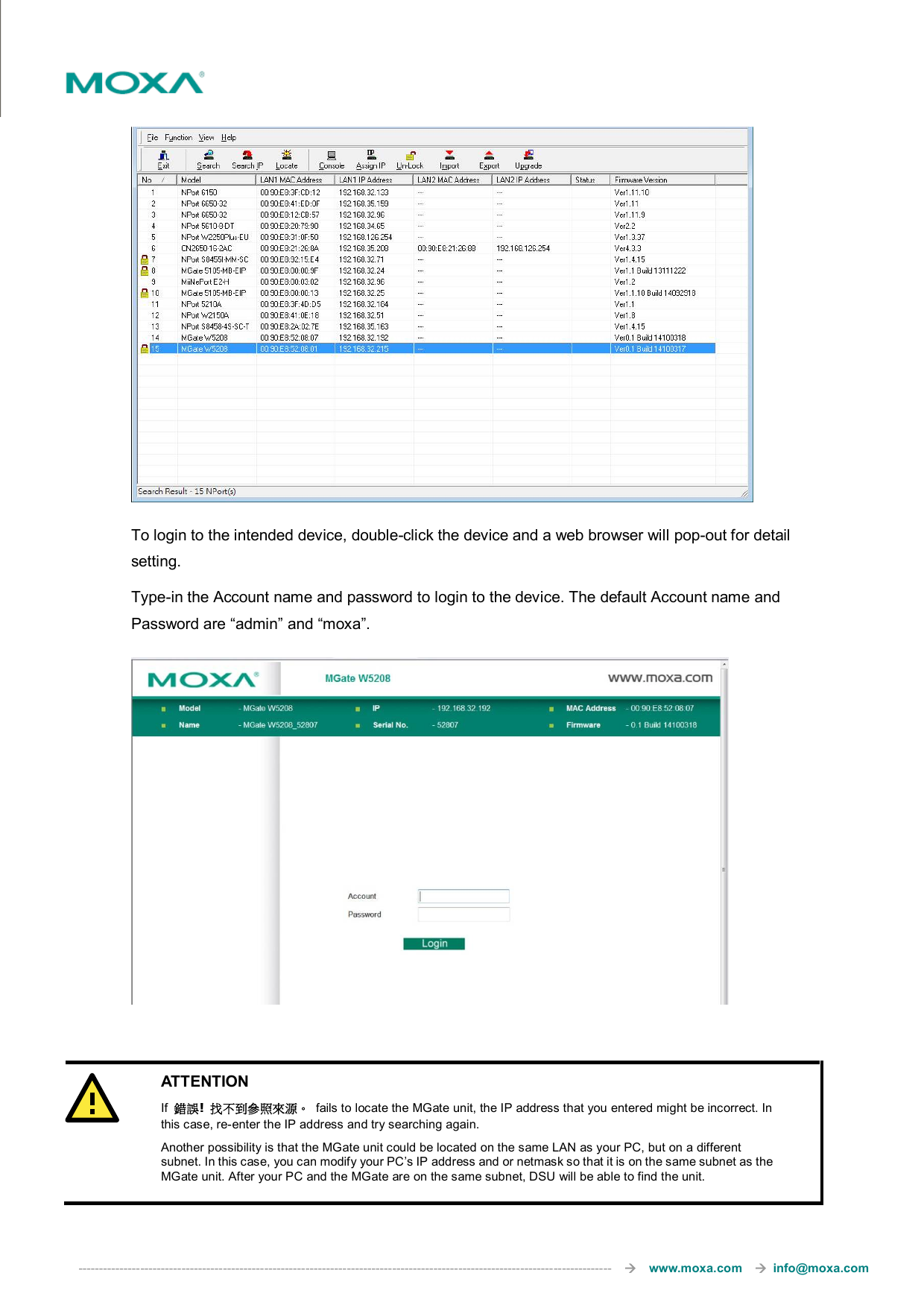  ---------------------------------------------------------------------------------------------------------------------------------       www.moxa.com     info@moxa.com     To login to the intended device, double-click the device and a web browser will pop-out for detail setting. Type-in the Account name and password to login to the device. The default Account name and Password are “admin” and “moxa”.      ATTENTION If  錯誤!  找不到參照來源。  fails to locate the MGate unit, the IP address that you entered might be incorrect. In this case, re-enter the IP address and try searching again. Another possibility is that the MGate unit could be located on the same LAN as your PC, but on a different subnet. In this case, you can modify your PC’s IP address and or netmask so that it is on the same subnet as the MGate unit. After your PC and the MGate are on the same subnet, DSU will be able to find the unit.  