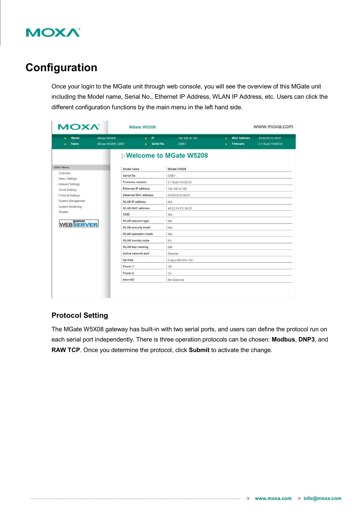  ---------------------------------------------------------------------------------------------------------------------------------       www.moxa.com     info@moxa.com  Configuration Once your login to the MGate unit through web console, you will see the overview of this MGate unit including the Model name, Serial No., Ethernet IP Address, WLAN IP Address, etc. Users can click the different configuration functions by the main menu in the left hand side.    Protocol Setting The MGate W5X08 gateway has built-in with two serial ports, and users can define the protocol run on each serial port independently. There is three operation protocols can be chosen: Modbus, DNP3, and RAW TCP. Once you determine the protocol, click Submit to activate the change. 