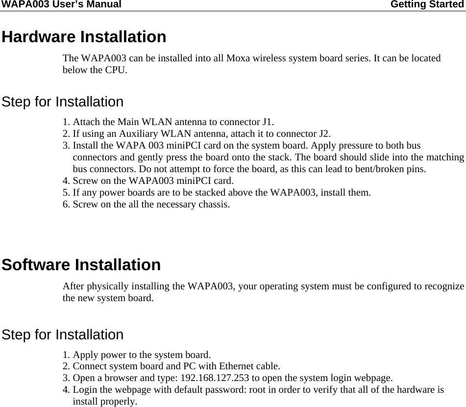 WAPA003 User’s Manual  Getting Started       Hardware Installation The WAPA003 can be installed into all Moxa wireless system board series. It can be located below the CPU.  Step for Installation 1. Attach the Main WLAN antenna to connector J1. 2. If using an Auxiliary WLAN antenna, attach it to connector J2. 3. Install the WAPA 003 miniPCI card on the system board. Apply pressure to both bus   connectors and gently press the board onto the stack. The board should slide into the matching bus connectors. Do not attempt to force the board, as this can lead to bent/broken pins. 4. Screw on the WAPA003 miniPCI card. 5. If any power boards are to be stacked above the WAPA003, install them. 6. Screw on the all the necessary chassis.   Software Installation After physically installing the WAPA003, your operating system must be configured to recognize the new system board.  Step for Installation 1. Apply power to the system board. 2. Connect system board and PC with Ethernet cable. 3. Open a browser and type: 192.168.127.253 to open the system login webpage. 4. Login the webpage with default password: root in order to verify that all of the hardware is   install properly.            