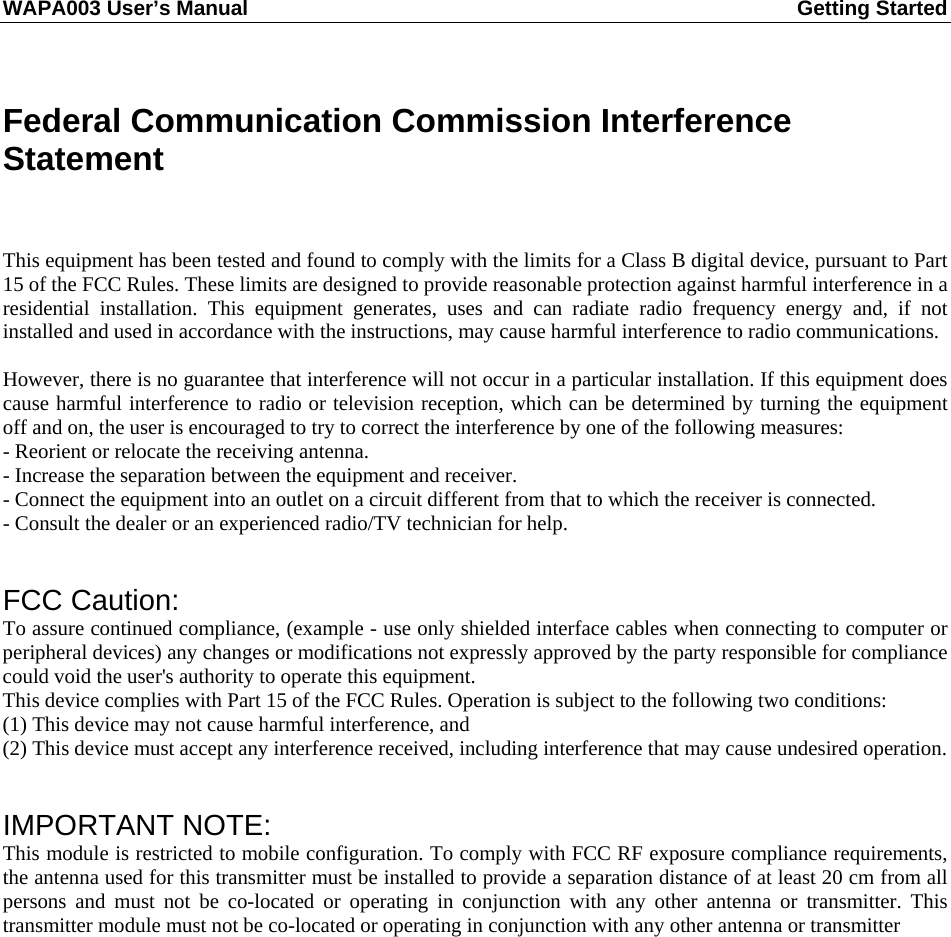 WAPA003 User’s Manual  Getting Started        Federal Communication Commission Interference Statement   This equipment has been tested and found to comply with the limits for a Class B digital device, pursuant to Part 15 of the FCC Rules. These limits are designed to provide reasonable protection against harmful interference in a residential installation. This equipment generates, uses and can radiate radio frequency energy and, if not installed and used in accordance with the instructions, may cause harmful interference to radio communications.  However, there is no guarantee that interference will not occur in a particular installation. If this equipment does cause harmful interference to radio or television reception, which can be determined by turning the equipment off and on, the user is encouraged to try to correct the interference by one of the following measures: - Reorient or relocate the receiving antenna. - Increase the separation between the equipment and receiver. - Connect the equipment into an outlet on a circuit different from that to which the receiver is connected. - Consult the dealer or an experienced radio/TV technician for help.   FCC Caution:   To assure continued compliance, (example - use only shielded interface cables when connecting to computer or peripheral devices) any changes or modifications not expressly approved by the party responsible for compliance could void the user&apos;s authority to operate this equipment. This device complies with Part 15 of the FCC Rules. Operation is subject to the following two conditions: (1) This device may not cause harmful interference, and (2) This device must accept any interference received, including interference that may cause undesired operation.   IMPORTANT NOTE: This module is restricted to mobile configuration. To comply with FCC RF exposure compliance requirements, the antenna used for this transmitter must be installed to provide a separation distance of at least 20 cm from all persons and must not be co-located or operating in conjunction with any other antenna or transmitter. This transmitter module must not be co-located or operating in conjunction with any other antenna or transmitter                 