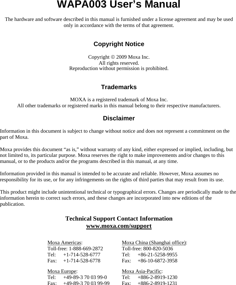   WAPA003 User’s Manual The hardware and software described in this manual is furnished under a license agreement and may be used only in accordance with the terms of that agreement.   Copyright Notice  Copyright © 2009 Moxa Inc. All rights reserved. Reproduction without permission is prohibited.   Trademarks  MOXA is a registered trademark of Moxa Inc. All other trademarks or registered marks in this manual belong to their respective manufacturers.  Disclaimer  Information in this document is subject to change without notice and does not represent a commitment on the part of Moxa. Moxa provides this document “as is,” without warranty of any kind, either expressed or implied, including, but not limited to, its particular purpose. Moxa reserves the right to make improvements and/or changes to this manual, or to the products and/or the programs described in this manual, at any time. Information provided in this manual is intended to be accurate and reliable. However, Moxa assumes no responsibility for its use, or for any infringements on the rights of third parties that may result from its use. This product might include unintentional technical or typographical errors. Changes are periodically made to the information herein to correct such errors, and these changes are incorporated into new editions of the publication. Technical Support Contact Information www.moxa.com/support  Moxa Americas: Toll-free: 1-888-669-2872 Tel: +1-714-528-6777 Fax: +1-714-528-6778 Moxa China (Shanghai office): Toll-free: 800-820-5036 Tel: +86-21-5258-9955 Fax: +86-10-6872-3958 Moxa Europe: Tel:  +49-89-3 70 03 99-0 Fax:  +49-89-3 70 03 99-99 Moxa Asia-Pacific: Tel: +886-2-8919-1230 Fax: +886-2-8919-1231  