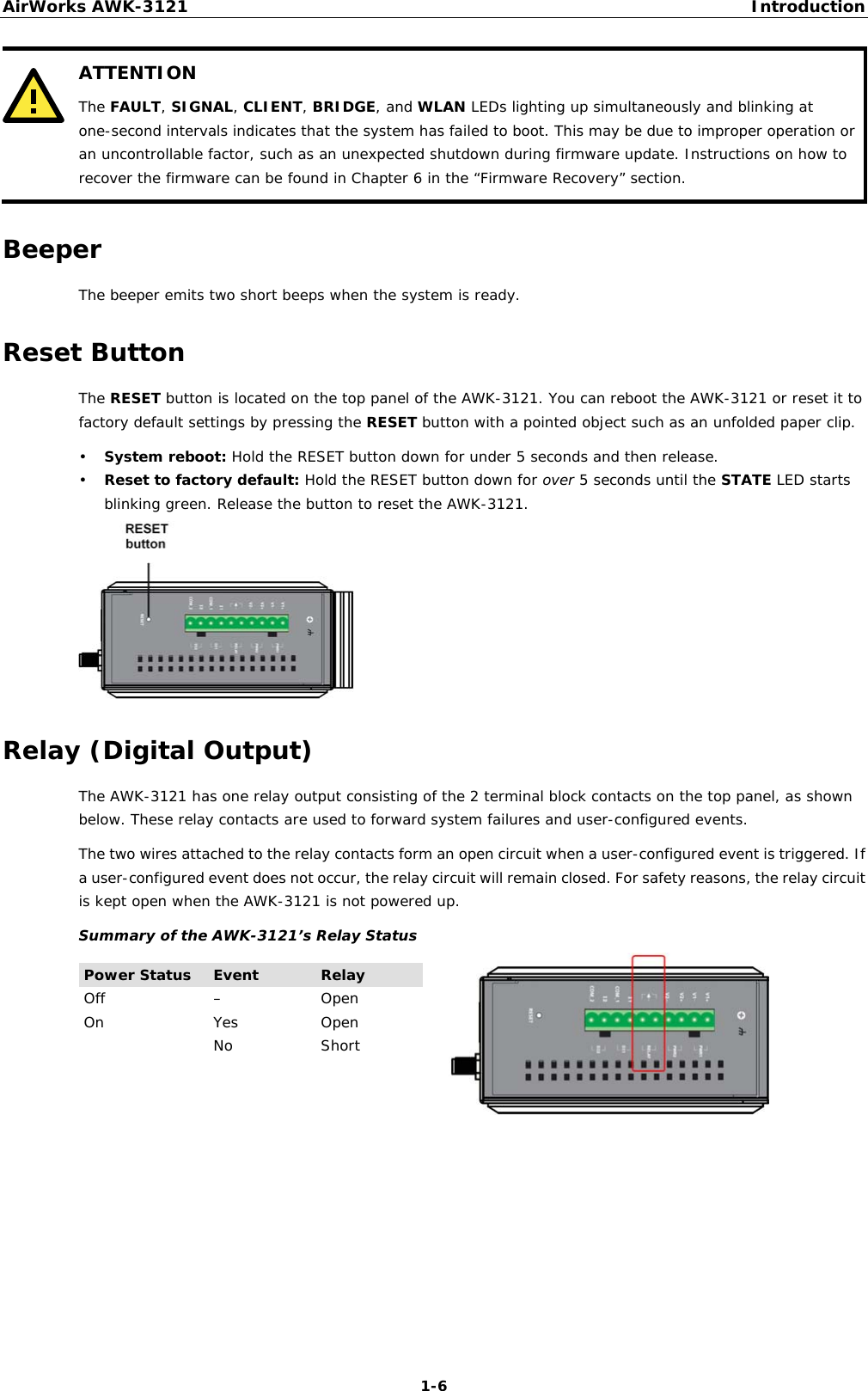 AirWorks AWK-3121  Introduction  1-6 ATTENTION The FAULT, SIGNAL, CLIENT, BRIDGE, and WLAN LEDs lighting up simultaneously and blinking at one-second intervals indicates that the system has failed to boot. This may be due to improper operation or an uncontrollable factor, such as an unexpected shutdown during firmware update. Instructions on how to recover the firmware can be found in Chapter 6 in the “Firmware Recovery” section.  Beeper The beeper emits two short beeps when the system is ready. Reset Button The RESET button is located on the top panel of the AWK-3121. You can reboot the AWK-3121 or reset it to factory default settings by pressing the RESET button with a pointed object such as an unfolded paper clip. • System reboot: Hold the RESET button down for under 5 seconds and then release. • Reset to factory default: Hold the RESET button down for over 5 seconds until the STATE LED starts blinking green. Release the button to reset the AWK-3121.  Relay (Digital Output) The AWK-3121 has one relay output consisting of the 2 terminal block contacts on the top panel, as shown below. These relay contacts are used to forward system failures and user-configured events. The two wires attached to the relay contacts form an open circuit when a user-configured event is triggered. If a user-configured event does not occur, the relay circuit will remain closed. For safety reasons, the relay circuit is kept open when the AWK-3121 is not powered up. Summary of the AWK-3121’s Relay Status Power Status  Event  Relay Off – Open On Yes Open No Short     