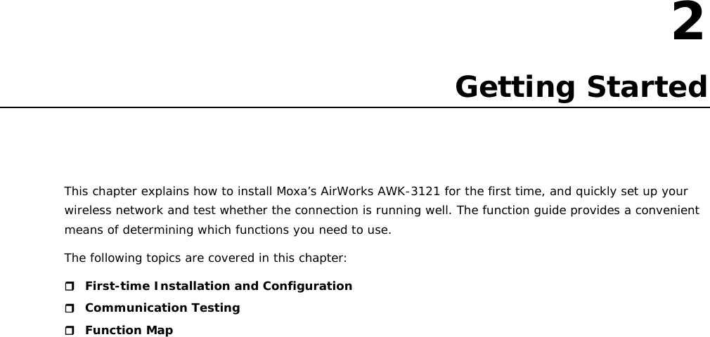   2  2. Getting Started This chapter explains how to install Moxa’s AirWorks AWK-3121 for the first time, and quickly set up your wireless network and test whether the connection is running well. The function guide provides a convenient means of determining which functions you need to use. The following topics are covered in this chapter:  First-time Installation and Configuration  Communication Testing  Function Map                             