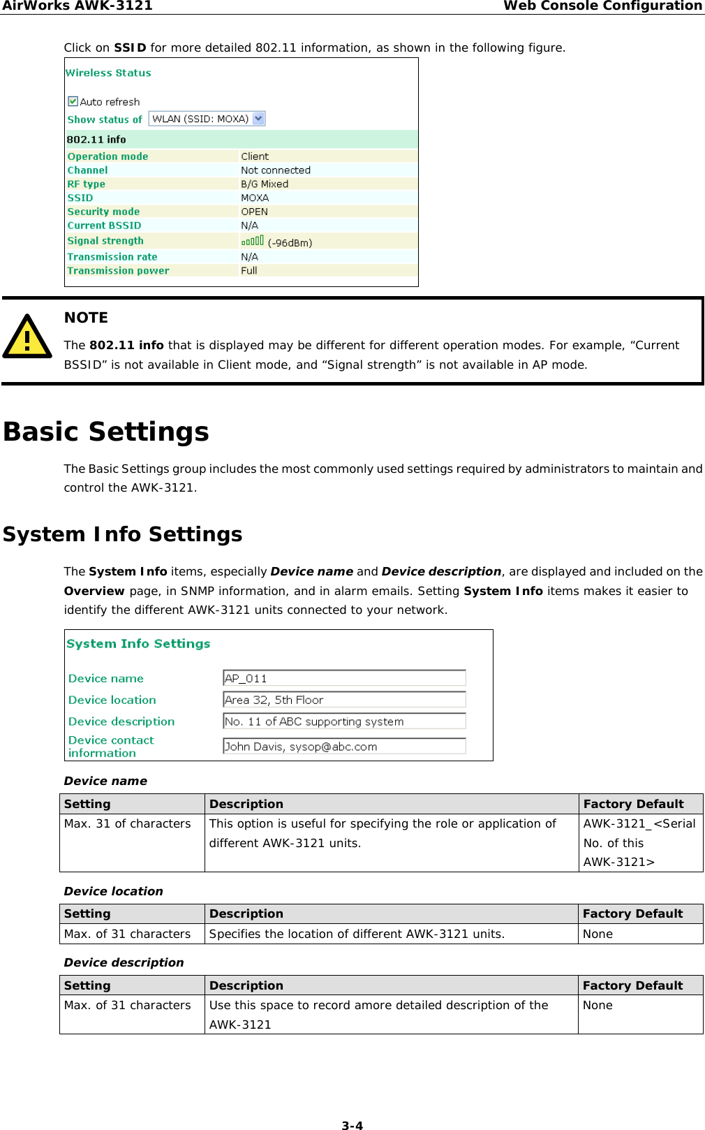 AirWorks AWK-3121  Web Console Configuration  3-4Click on SSID for more detailed 802.11 information, as shown in the following figure.   NOTE The 802.11 info that is displayed may be different for different operation modes. For example, “Current BSSID” is not available in Client mode, and “Signal strength” is not available in AP mode.  Basic Settings The Basic Settings group includes the most commonly used settings required by administrators to maintain and control the AWK-3121. System Info Settings The System Info items, especially Device name and Device description, are displayed and included on the Overview page, in SNMP information, and in alarm emails. Setting System Info items makes it easier to identify the different AWK-3121 units connected to your network.  Device name Setting  Description  Factory Default Max. 31 of characters  This option is useful for specifying the role or application of different AWK-3121 units.  AWK-3121_&lt;Serial No. of this AWK-3121&gt; Device location Setting  Description  Factory Default Max. of 31 characters  Specifies the location of different AWK-3121 units.  None Device description Setting  Description  Factory Default Max. of 31 characters  Use this space to record amore detailed description of the AWK-3121  None  