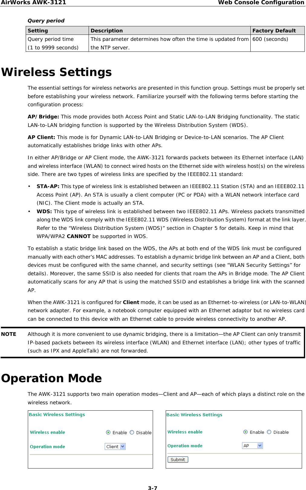 AirWorks AWK-3121  Web Console Configuration  3-7Query period Setting  Description  Factory Default Query period time (1 to 9999 seconds)  This parameter determines how often the time is updated from the NTP server.  600 (seconds) Wireless Settings The essential settings for wireless networks are presented in this function group. Settings must be properly set before establishing your wireless network. Familiarize yourself with the following terms before starting the configuration process: AP/Bridge: This mode provides both Access Point and Static LAN-to-LAN Bridging functionality. The static LAN-to-LAN bridging function is supported by the Wireless Distribution System (WDS). AP Client: This mode is for Dynamic LAN-to-LAN Bridging or Device-to-LAN scenarios. The AP Client automatically establishes bridge links with other APs. In either AP/Bridge or AP Client mode, the AWK-3121 forwards packets between its Ethernet interface (LAN) and wireless interface (WLAN) to connect wired hosts on the Ethernet side with wireless host(s) on the wireless side. There are two types of wireless links are specified by the IEEE802.11 standard: • STA-AP: This type of wireless link is established between an IEEE802.11 Station (STA) and an IEEE802.11 Access Point (AP). An STA is usually a client computer (PC or PDA) with a WLAN network interface card (NIC). The Client mode is actually an STA. • WDS: This type of wireless link is established between two IEEE802.11 APs. Wireless packets transmitted along the WDS link comply with the IEEE802.11 WDS (Wireless Distribution System) format at the link layer. Refer to the “Wireless Distribution System (WDS)” section in Chapter 5 for details. Keep in mind that WPA/WPA2 CANNOT be supported in WDS. To establish a static bridge link based on the WDS, the APs at both end of the WDS link must be configured manually with each other’s MAC addresses. To establish a dynamic bridge link between an AP and a Client, both devices must be configured with the same channel, and security settings (see “WLAN Security Settings” for details). Moreover, the same SSID is also needed for clients that roam the APs in Bridge mode. The AP Client automatically scans for any AP that is using the matched SSID and establishes a bridge link with the scanned AP. When the AWK-3121 is configured for Client mode, it can be used as an Ethernet-to-wireless (or LAN-to-WLAN) network adapter. For example, a notebook computer equipped with an Ethernet adaptor but no wireless card can be connected to this device with an Ethernet cable to provide wireless connectivity to another AP. NOTE  Although it is more convenient to use dynamic bridging, there is a limitation—the AP Client can only transmit IP-based packets between its wireless interface (WLAN) and Ethernet interface (LAN); other types of traffic (such as IPX and AppleTalk) are not forwarded.  Operation Mode The AWK-3121 supports two main operation modes—Client and AP—each of which plays a distinct role on the wireless network.        