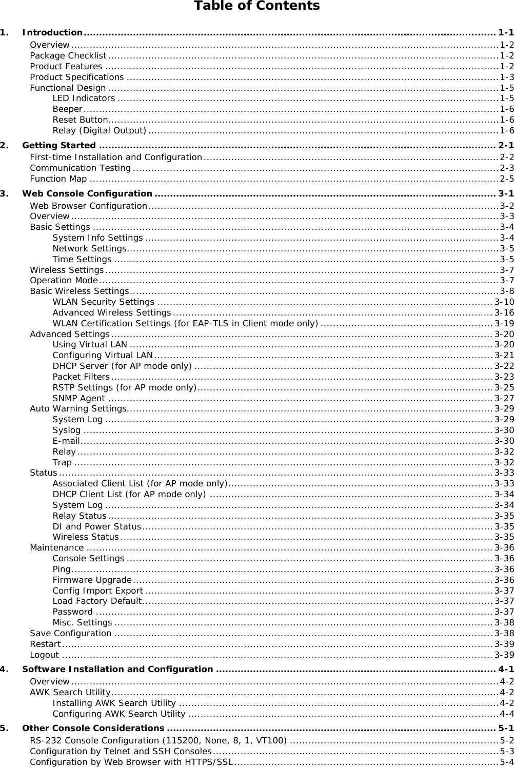 Table of Contents 1.Introduction ...................................................................................................................................... 1-1Overview ........................................................................................................................................... 1-2Package Checklist ............................................................................................................................... 1-2Product Features ................................................................................................................................ 1-2Product Specifications ......................................................................................................................... 1-3Functional Design ............................................................................................................................... 1-5LED Indicators ............................................................................................................................ 1-5Beeper ....................................................................................................................................... 1-6Reset Button ............................................................................................................................... 1-6Relay (Digital Output) .................................................................................................................. 1-62.Getting Started ................................................................................................................................. 2-1First-time Installation and Configuration ................................................................................................ 2-2Communication Testing ....................................................................................................................... 2-3Function Map ..................................................................................................................................... 2-53.Web Console Configuration ............................................................................................................... 3-1Web Browser Configuration .................................................................................................................. 3-2Overview ........................................................................................................................................... 3-3Basic Settings .................................................................................................................................... 3-4System Info Settings ................................................................................................................... 3-4Network Settings ......................................................................................................................... 3-5Time Settings ............................................................................................................................. 3-5Wireless Settings ................................................................................................................................ 3-7Operation Mode .................................................................................................................................. 3-7Basic Wireless Settings ........................................................................................................................ 3-8WLAN Security Settings ............................................................................................................. 3-10Advanced Wireless Settings ........................................................................................................ 3-16WLAN Certification Settings (for EAP-TLS in Client mode only) ........................................................ 3-19Advanced Settings ............................................................................................................................ 3-20Using Virtual LAN ...................................................................................................................... 3-20Configuring Virtual LAN .............................................................................................................. 3-21DHCP Server (for AP mode only) ................................................................................................. 3-22Packet Filters ............................................................................................................................ 3-23RSTP Settings (for AP mode only)................................................................................................ 3-25SNMP Agent ............................................................................................................................. 3-27Auto Warning Settings ....................................................................................................................... 3-29System Log .............................................................................................................................. 3-29Syslog ..................................................................................................................................... 3-30E-mail ...................................................................................................................................... 3-30Relay ....................................................................................................................................... 3-32Trap ........................................................................................................................................ 3-32Status ............................................................................................................................................. 3-33Associated Client List (for AP mode only)...................................................................................... 3-33DHCP Client List (for AP mode only) ............................................................................................ 3-34System Log .............................................................................................................................. 3-34Relay Status ............................................................................................................................. 3-35DI and Power Status .................................................................................................................. 3-35Wireless Status ......................................................................................................................... 3-35Maintenance .................................................................................................................................... 3-36Console Settings ....................................................................................................................... 3-36Ping ......................................................................................................................................... 3-36Firmware Upgrade ..................................................................................................................... 3-36Config Import Export ................................................................................................................. 3-37Load Factory Default .................................................................................................................. 3-37Password ................................................................................................................................. 3-37Misc. Settings ........................................................................................................................... 3-38Save Configuration ........................................................................................................................... 3-38Restart ............................................................................................................................................ 3-39Logout ............................................................................................................................................ 3-394.Software Installation and Configuration ........................................................................................... 4-1Overview ........................................................................................................................................... 4-2AWK Search Utility .............................................................................................................................. 4-2Installing AWK Search Utility ........................................................................................................ 4-2Configuring AWK Search Utility ..................................................................................................... 4-45.Other Console Considerations ........................................................................................................... 5-1RS-232 Console Configuration (115200, None, 8, 1, VT100) .................................................................... 5-2Configuration by Telnet and SSH Consoles ............................................................................................. 5-3Configuration by Web Browser with HTTPS/SSL ...................................................................................... 5-4
