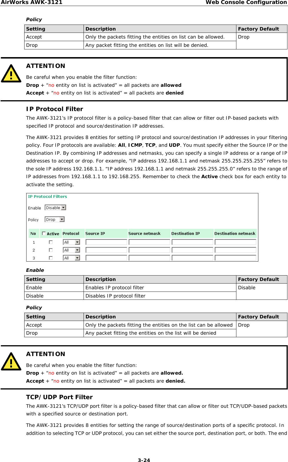 AirWorks AWK-3121  Web Console Configuration  3-24Policy Setting  Description  Factory Default Accept  Only the packets fitting the entities on list can be allowed.  Drop Drop  Any packet fitting the entities on list will be denied.   ATTENTION Be careful when you enable the filter function: Drop + “no entity on list is activated” = all packets are allowed Accept + “no entity on list is activated” = all packets are denied  IP Protocol Filter The AWK-3121’s IP protocol filter is a policy-based filter that can allow or filter out IP-based packets with specified IP protocol and source/destination IP addresses.  The AWK-3121 provides 8 entities for setting IP protocol and source/destination IP addresses in your filtering policy. Four IP protocols are available: All, ICMP, TCP, and UDP. You must specify either the Source IP or the Destination IP. By combining IP addresses and netmasks, you can specify a single IP address or a range of IP addresses to accept or drop. For example, “IP address 192.168.1.1 and netmask 255.255.255.255” refers to the sole IP address 192.168.1.1. “IP address 192.168.1.1 and netmask 255.255.255.0” refers to the range of IP addresses from 192.168.1.1 to 192.168.255. Remember to check the Active check box for each entity to activate the setting.  Enable Setting  Description  Factory Default Enable  Enables IP protocol filter  Disable Disable  Disables IP protocol filter Policy Setting  Description  Factory Default Accept  Only the packets fitting the entities on the list can be allowed  Drop Drop  Any packet fitting the entities on the list will be denied   ATTENTION Be careful when you enable the filter function: Drop + “no entity on list is activated” = all packets are allowed. Accept + “no entity on list is activated” = all packets are denied.  TCP/UDP Port Filter The AWK-3121’s TCP/UDP port filter is a policy-based filter that can allow or filter out TCP/UDP-based packets with a specified source or destination port. The AWK-3121 provides 8 entities for setting the range of source/destination ports of a specific protocol. In addition to selecting TCP or UDP protocol, you can set either the source port, destination port, or both. The end 