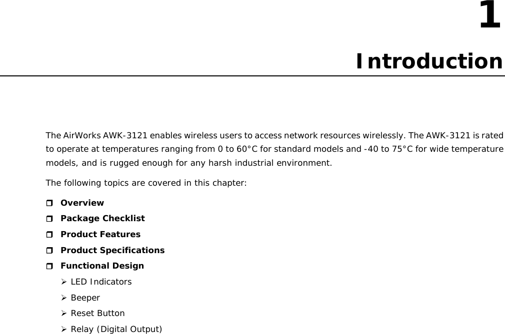 1  1. Introduction The AirWorks AWK-3121 enables wireless users to access network resources wirelessly. The AWK-3121 is rated to operate at temperatures ranging from 0 to 60°C for standard models and -40 to 75°C for wide temperature models, and is rugged enough for any harsh industrial environment. The following topics are covered in this chapter:  Overview  Package Checklist  Product Features  Product Specifications  Functional Design ¾ LED Indicators ¾ Beeper ¾ Reset Button ¾ Relay (Digital Output)                        