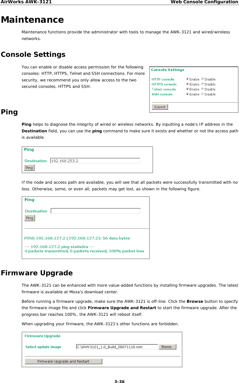 AirWorks AWK-3121  Web Console Configuration  3-36Maintenance Maintenance functions provide the administrator with tools to manage the AWK-3121 and wired/wireless networks. Console Settings You can enable or disable access permission for the following consoles: HTTP, HTTPS, Telnet and SSH connections. For more security, we recommend you only allow access to the two secured consoles, HTTPS and SSH.  Ping Ping helps to diagnose the integrity of wired or wireless networks. By inputting a node’s IP address in the Destination field, you can use the ping command to make sure it exists and whether or not the access path is available.  If the node and access path are available, you will see that all packets were successfully transmitted with no loss. Otherwise, some, or even all, packets may get lost, as shown in the following figure.  Firmware Upgrade The AWK-3121 can be enhanced with more value-added functions by installing firmware upgrades. The latest firmware is available at Moxa’s download center. Before running a firmware upgrade, make sure the AWK-3121 is off-line. Click the Browse button to specify the firmware image file and click Firmware Upgrade and Restart to start the firmware upgrade. After the progress bar reaches 100%, the AWK-3121 will reboot itself. When upgrading your firmware, the AWK-3121’s other functions are forbidden.  