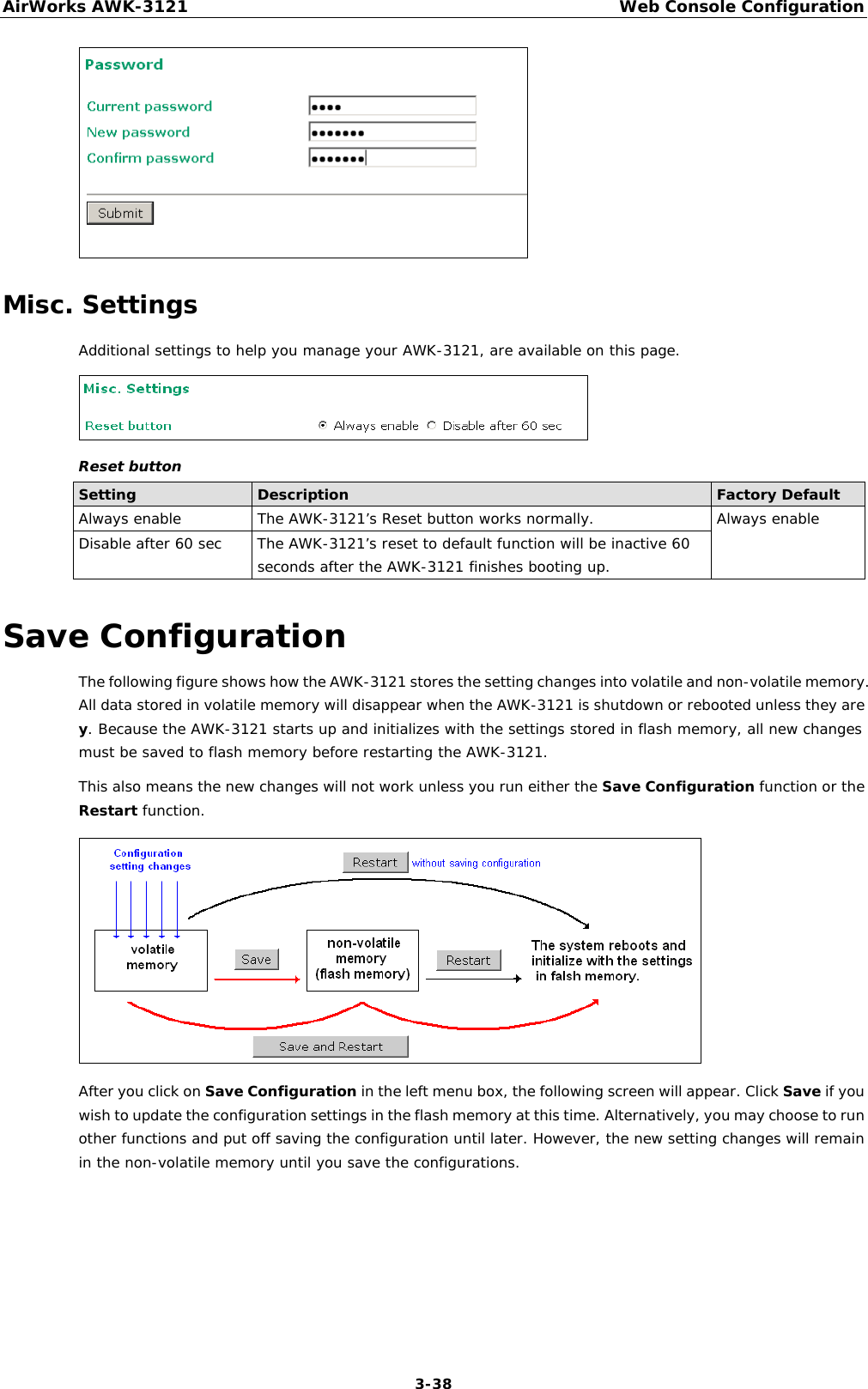 AirWorks AWK-3121  Web Console Configuration  3-38 Misc. Settings Additional settings to help you manage your AWK-3121, are available on this page.  Reset button Setting  Description  Factory Default Always enable  The AWK-3121’s Reset button works normally.  Always enable Disable after 60 sec  The AWK-3121’s reset to default function will be inactive 60 seconds after the AWK-3121 finishes booting up. Save Configuration The following figure shows how the AWK-3121 stores the setting changes into volatile and non-volatile memory. All data stored in volatile memory will disappear when the AWK-3121 is shutdown or rebooted unless they are y. Because the AWK-3121 starts up and initializes with the settings stored in flash memory, all new changes must be saved to flash memory before restarting the AWK-3121. This also means the new changes will not work unless you run either the Save Configuration function or the Restart function.   After you click on Save Configuration in the left menu box, the following screen will appear. Click Save if you wish to update the configuration settings in the flash memory at this time. Alternatively, you may choose to run other functions and put off saving the configuration until later. However, the new setting changes will remain in the non-volatile memory until you save the configurations. 