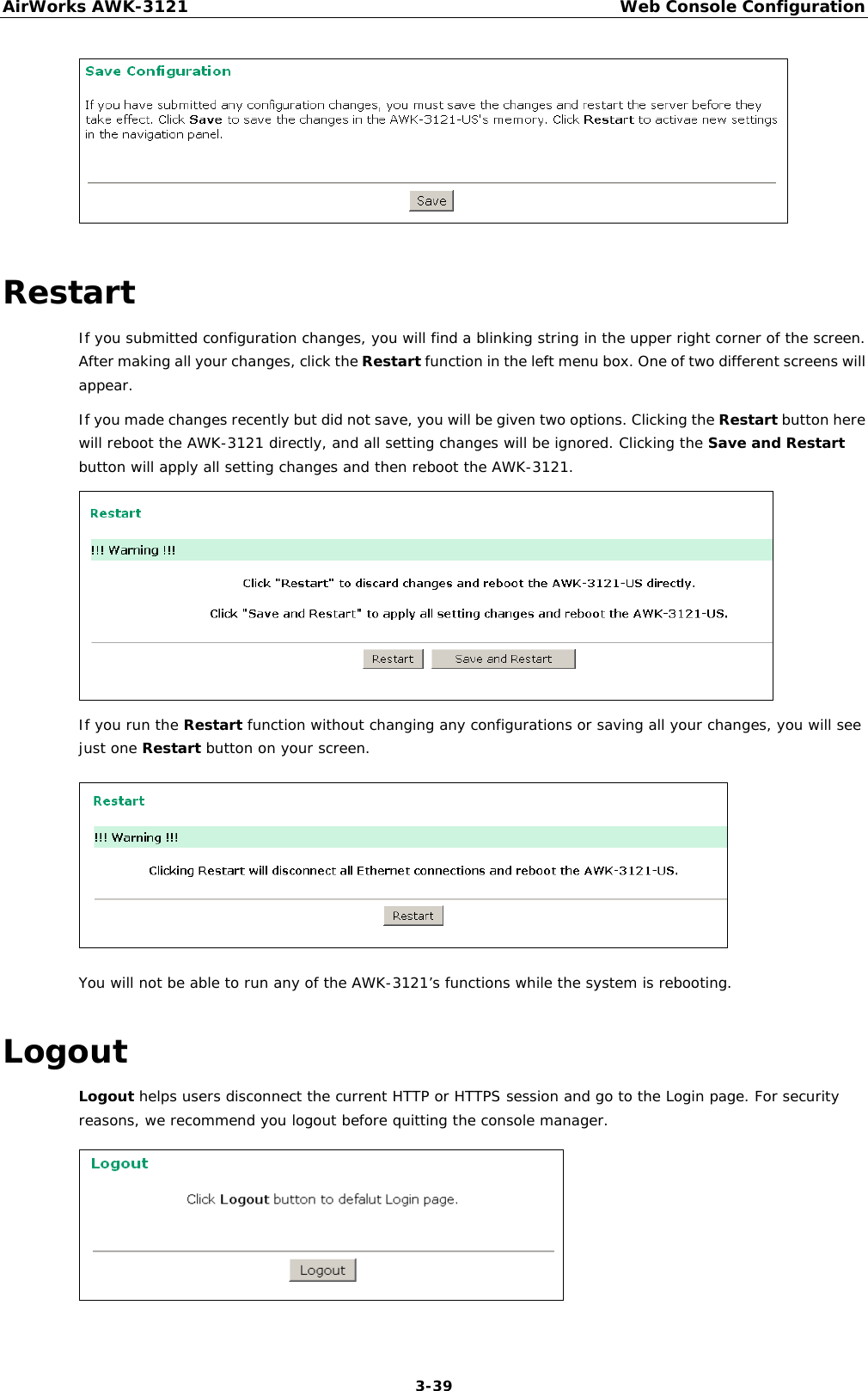 AirWorks AWK-3121  Web Console Configuration  3-39 Restart If you submitted configuration changes, you will find a blinking string in the upper right corner of the screen. After making all your changes, click the Restart function in the left menu box. One of two different screens will appear. If you made changes recently but did not save, you will be given two options. Clicking the Restart button here will reboot the AWK-3121 directly, and all setting changes will be ignored. Clicking the Save and Restart button will apply all setting changes and then reboot the AWK-3121.  If you run the Restart function without changing any configurations or saving all your changes, you will see just one Restart button on your screen.  You will not be able to run any of the AWK-3121’s functions while the system is rebooting. Logout Logout helps users disconnect the current HTTP or HTTPS session and go to the Login page. For security reasons, we recommend you logout before quitting the console manager.   