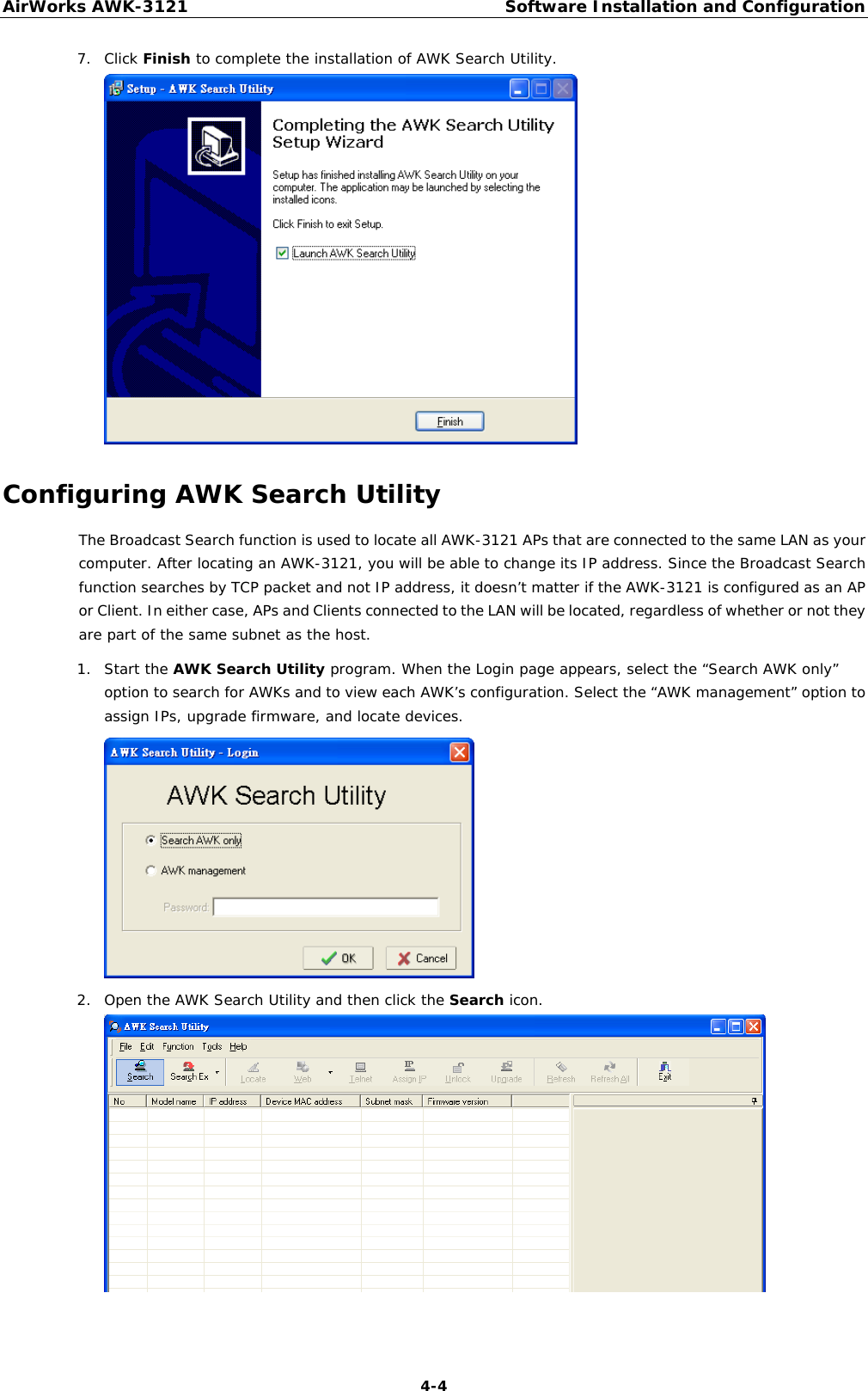 AirWorks AWK-3121  Software Installation and Configuration  4-47. Click Finish to complete the installation of AWK Search Utility.  Configuring AWK Search Utility The Broadcast Search function is used to locate all AWK-3121 APs that are connected to the same LAN as your computer. After locating an AWK-3121, you will be able to change its IP address. Since the Broadcast Search function searches by TCP packet and not IP address, it doesn’t matter if the AWK-3121 is configured as an AP or Client. In either case, APs and Clients connected to the LAN will be located, regardless of whether or not they are part of the same subnet as the host. 1. Start the AWK Search Utility program. When the Login page appears, select the “Search AWK only” option to search for AWKs and to view each AWK’s configuration. Select the “AWK management” option to assign IPs, upgrade firmware, and locate devices.  2. Open the AWK Search Utility and then click the Search icon.  