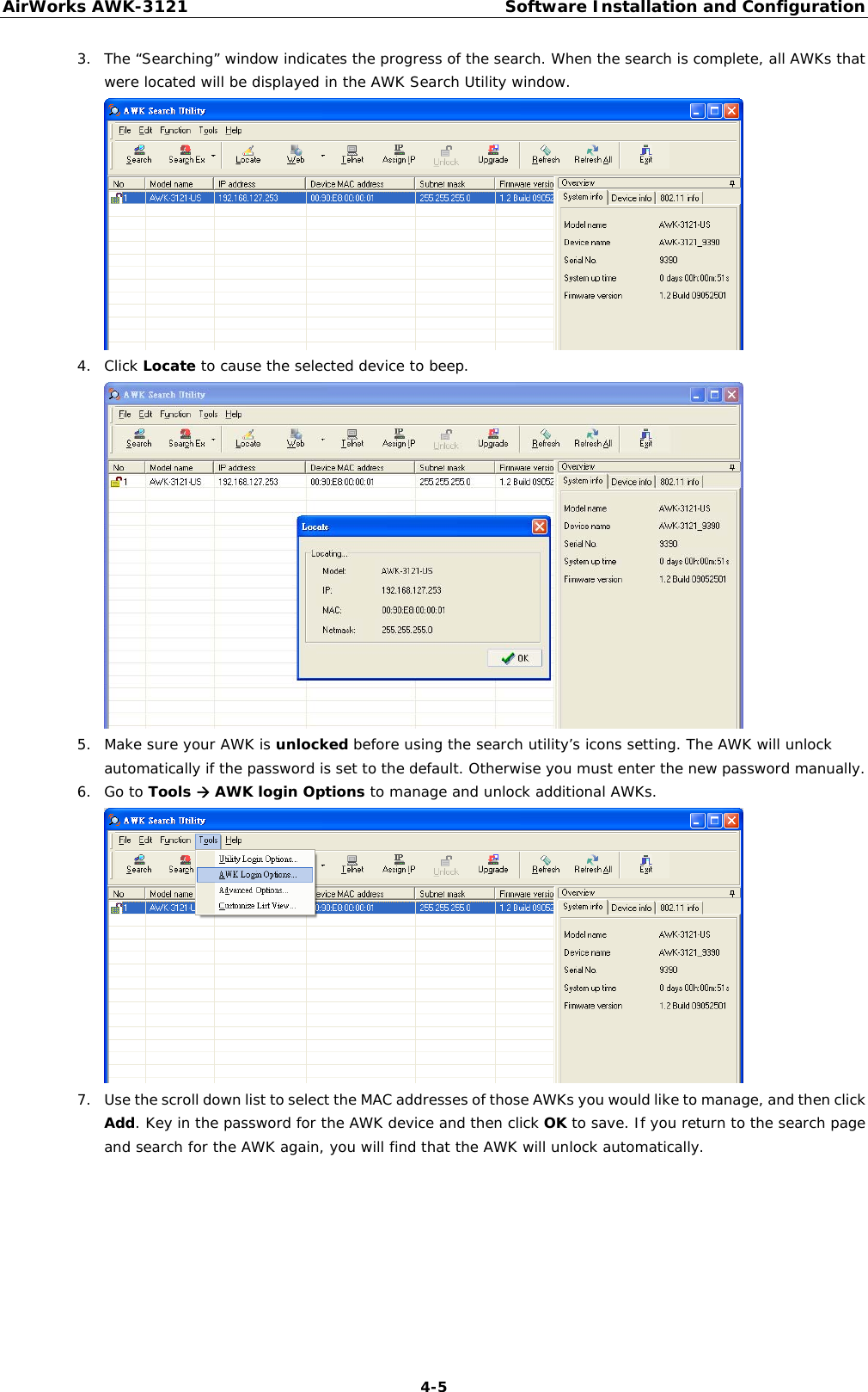 AirWorks AWK-3121  Software Installation and Configuration  4-53. The “Searching” window indicates the progress of the search. When the search is complete, all AWKs that were located will be displayed in the AWK Search Utility window.  4. Click Locate to cause the selected device to beep.  5. Make sure your AWK is unlocked before using the search utility’s icons setting. The AWK will unlock automatically if the password is set to the default. Otherwise you must enter the new password manually.  6. Go to Tools Æ AWK login Options to manage and unlock additional AWKs.  7. Use the scroll down list to select the MAC addresses of those AWKs you would like to manage, and then click Add. Key in the password for the AWK device and then click OK to save. If you return to the search page and search for the AWK again, you will find that the AWK will unlock automatically.  