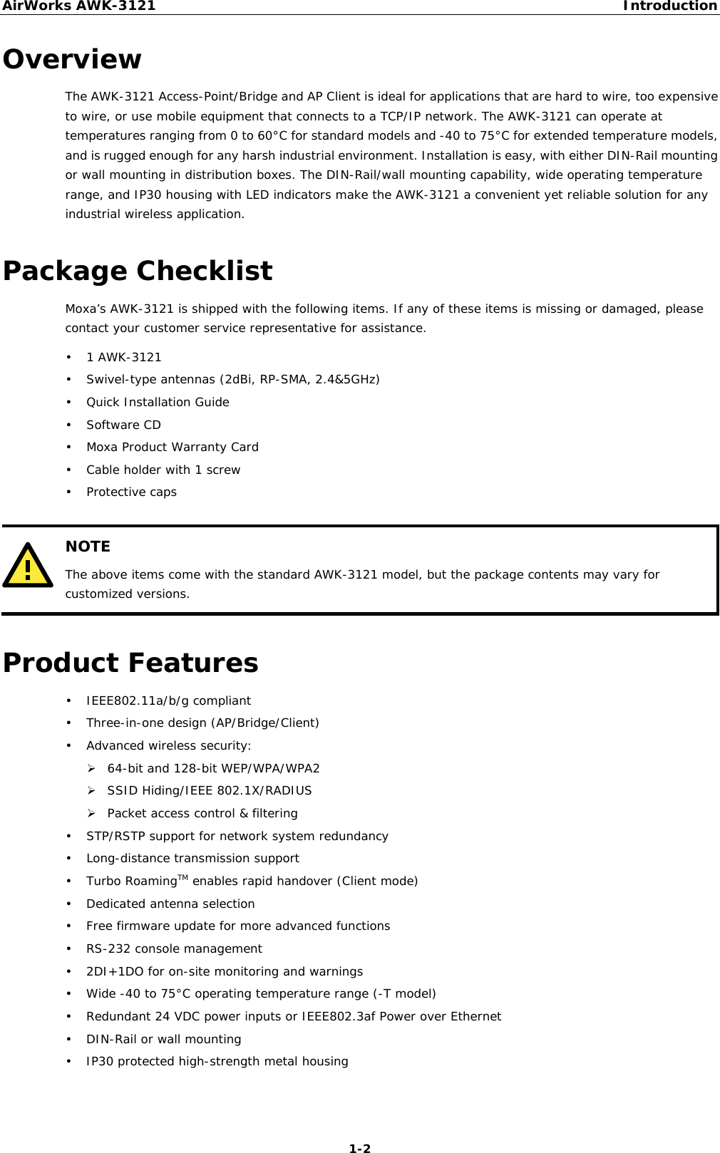 AirWorks AWK-3121  Introduction  1-2Overview The AWK-3121 Access-Point/Bridge and AP Client is ideal for applications that are hard to wire, too expensive to wire, or use mobile equipment that connects to a TCP/IP network. The AWK-3121 can operate at temperatures ranging from 0 to 60°C for standard models and -40 to 75°C for extended temperature models, and is rugged enough for any harsh industrial environment. Installation is easy, with either DIN-Rail mounting or wall mounting in distribution boxes. The DIN-Rail/wall mounting capability, wide operating temperature range, and IP30 housing with LED indicators make the AWK-3121 a convenient yet reliable solution for any industrial wireless application. Package Checklist Moxa’s AWK-3121 is shipped with the following items. If any of these items is missing or damaged, please contact your customer service representative for assistance. • 1 AWK-3121 • Swivel-type antennas (2dBi, RP-SMA, 2.4&amp;5GHz) • Quick Installation Guide • Software CD • Moxa Product Warranty Card • Cable holder with 1 screw • Protective caps   NOTE The above items come with the standard AWK-3121 model, but the package contents may vary for customized versions.  Product Features • IEEE802.11a/b/g compliant • Three-in-one design (AP/Bridge/Client) • Advanced wireless security: ¾ 64-bit and 128-bit WEP/WPA/WPA2 ¾ SSID Hiding/IEEE 802.1X/RADIUS ¾ Packet access control &amp; filtering • STP/RSTP support for network system redundancy • Long-distance transmission support • Turbo RoamingTM enables rapid handover (Client mode) • Dedicated antenna selection • Free firmware update for more advanced functions • RS-232 console management • 2DI+1DO for on-site monitoring and warnings • Wide -40 to 75°C operating temperature range (-T model) • Redundant 24 VDC power inputs or IEEE802.3af Power over Ethernet • DIN-Rail or wall mounting • IP30 protected high-strength metal housing 