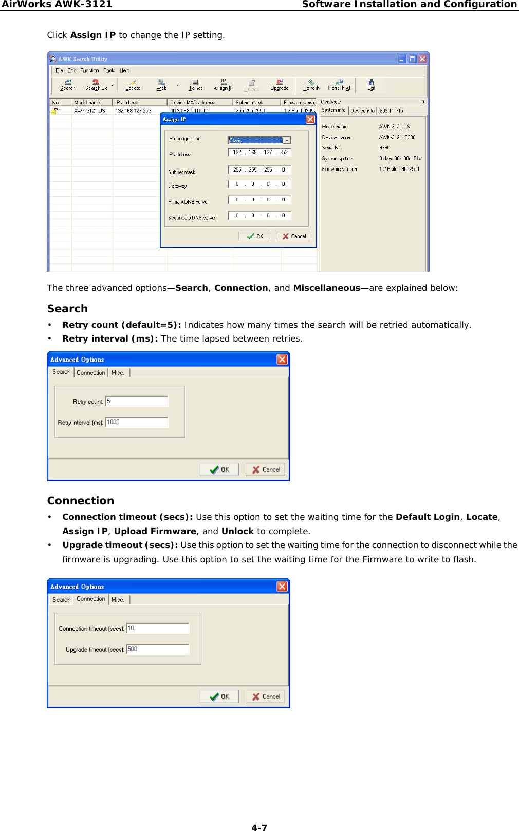 AirWorks AWK-3121  Software Installation and Configuration  4-7Click Assign IP to change the IP setting.  The three advanced options—Search, Connection, and Miscellaneous—are explained below: Search • Retry count (default=5): Indicates how many times the search will be retried automatically. • Retry interval (ms): The time lapsed between retries.  Connection • Connection timeout (secs): Use this option to set the waiting time for the Default Login, Locate, Assign IP, Upload Firmware, and Unlock to complete. • Upgrade timeout (secs): Use this option to set the waiting time for the connection to disconnect while the firmware is upgrading. Use this option to set the waiting time for the Firmware to write to flash.     