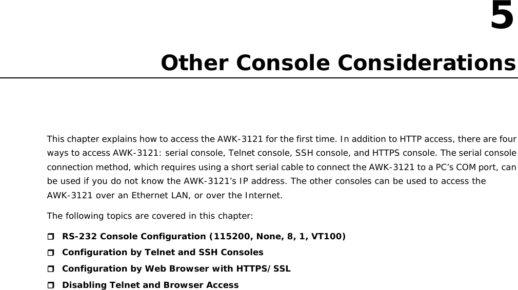   5  5. Other Console Considerations This chapter explains how to access the AWK-3121 for the first time. In addition to HTTP access, there are four ways to access AWK-3121: serial console, Telnet console, SSH console, and HTTPS console. The serial console connection method, which requires using a short serial cable to connect the AWK-3121 to a PC’s COM port, can be used if you do not know the AWK-3121’s IP address. The other consoles can be used to access the AWK-3121 over an Ethernet LAN, or over the Internet. The following topics are covered in this chapter:  RS-232 Console Configuration (115200, None, 8, 1, VT100)  Configuration by Telnet and SSH Consoles  Configuration by Web Browser with HTTPS/SSL  Disabling Telnet and Browser Access                        