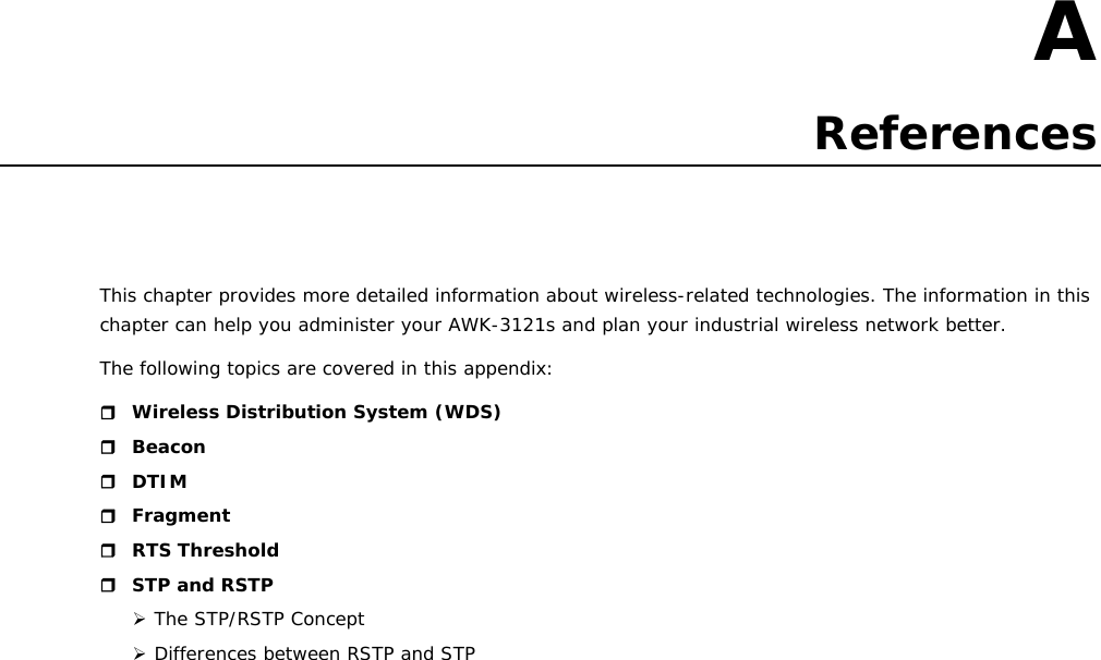   A  A. References This chapter provides more detailed information about wireless-related technologies. The information in this chapter can help you administer your AWK-3121s and plan your industrial wireless network better. The following topics are covered in this appendix:  Wireless Distribution System (WDS)  Beacon  DTIM  Fragment  RTS Threshold  STP and RSTP ¾ The STP/RSTP Concept ¾ Differences between RSTP and STP                         