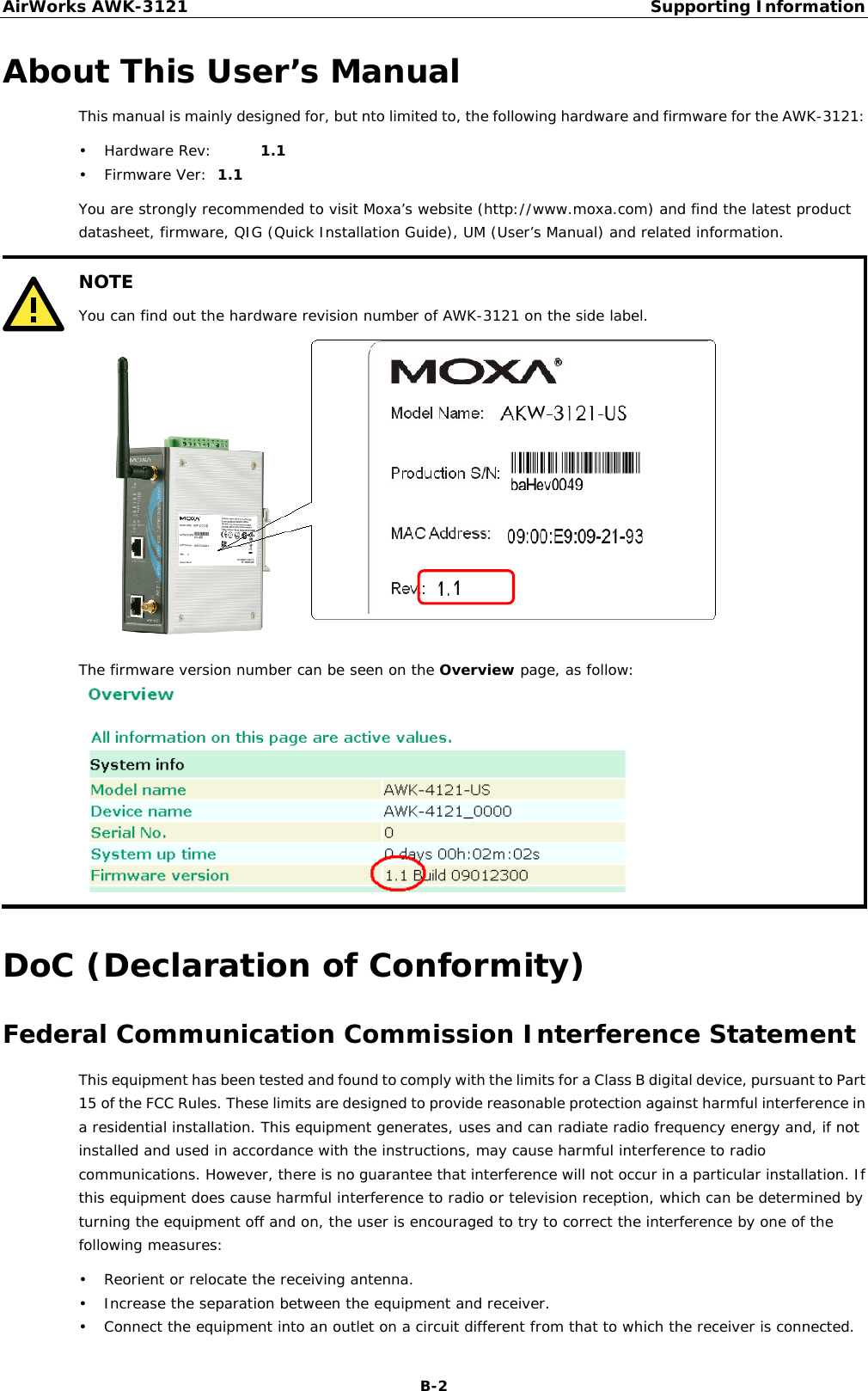 AirWorks AWK-3121  Supporting Information  B-2About This User’s Manual This manual is mainly designed for, but nto limited to, the following hardware and firmware for the AWK-3121: • Hardware Rev:   1.1 • Firmware Ver:  1.1 You are strongly recommended to visit Moxa’s website (http://www.moxa.com) and find the latest product datasheet, firmware, QIG (Quick Installation Guide), UM (User’s Manual) and related information.  NOTE You can find out the hardware revision number of AWK-3121 on the side label.   The firmware version number can be seen on the Overview page, as follow:   DoC (Declaration of Conformity) Federal Communication Commission Interference Statement This equipment has been tested and found to comply with the limits for a Class B digital device, pursuant to Part 15 of the FCC Rules. These limits are designed to provide reasonable protection against harmful interference in a residential installation. This equipment generates, uses and can radiate radio frequency energy and, if not installed and used in accordance with the instructions, may cause harmful interference to radio communications. However, there is no guarantee that interference will not occur in a particular installation. If this equipment does cause harmful interference to radio or television reception, which can be determined by turning the equipment off and on, the user is encouraged to try to correct the interference by one of the following measures: • Reorient or relocate the receiving antenna. • Increase the separation between the equipment and receiver. • Connect the equipment into an outlet on a circuit different from that to which the receiver is connected. 