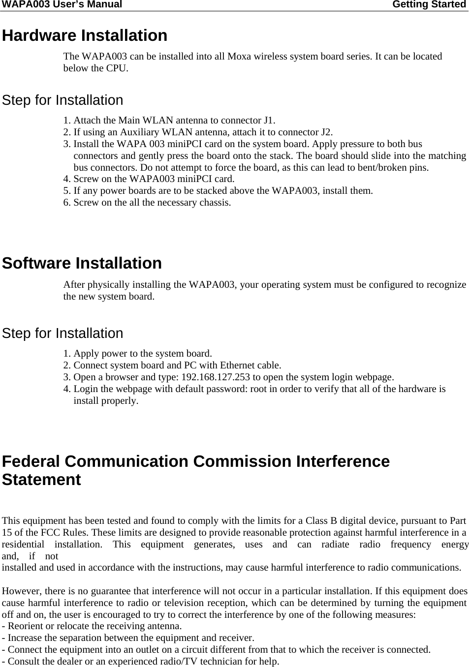 WAPA003 User’s Manual  Getting Started    Hardware Installation  The WAPA003 can be installed into all Moxa wireless system board series. It can be located below the CPU.   Step for Installation  1. Attach the Main WLAN antenna to connector J1. 2. If using an Auxiliary WLAN antenna, attach it to connector J2. 3. Install the WAPA 003 miniPCI card on the system board. Apply pressure to both bus connectors and gently press the board onto the stack. The board should slide into the matching bus connectors. Do not attempt to force the board, as this can lead to bent/broken pins. 4. Screw on the WAPA003 miniPCI card. 5. If any power boards are to be stacked above the WAPA003, install them. 6. Screw on the all the necessary chassis.     Software Installation  After physically installing the WAPA003, your operating system must be configured to recognize the new system board.   Step for Installation  1. Apply power to the system board. 2. Connect system board and PC with Ethernet cable. 3. Open a browser and type: 192.168.127.253 to open the system login webpage. 4. Login the webpage with default password: root in order to verify that all of the hardware is install properly.        Federal Communication Commission Interference Statement   This equipment has been tested and found to comply with the limits for a Class B digital device, pursuant to Part 15 of the FCC Rules. These limits are designed to provide reasonable protection against harmful interference in a residential  installation.  This  equipment  generates,  uses  and  can  radiate  radio  frequency  energy  and,  if  not installed and used in accordance with the instructions, may cause harmful interference to radio communications.  However, there is no guarantee that interference will not occur in a particular installation. If this equipment does cause harmful interference to radio or television reception, which can be determined by turning the equipment off and on, the user is encouraged to try to correct the interference by one of the following measures: - Reorient or relocate the receiving antenna. - Increase the separation between the equipment and receiver. - Connect the equipment into an outlet on a circuit different from that to which the receiver is connected. - Consult the dealer or an experienced radio/TV technician for help.  