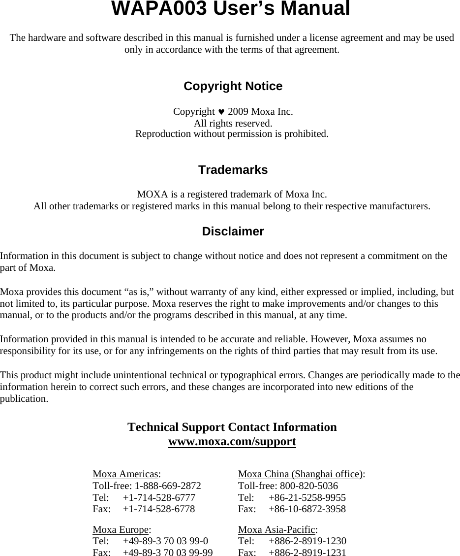    WAPA003 User’s Manual  The hardware and software described in this manual is furnished under a license agreement and may be used only in accordance with the terms of that agreement.   Copyright Notice  Copyright  2009 Moxa Inc. All rights reserved. Reproduction without permission is prohibited.   Trademarks  MOXA is a registered trademark of Moxa Inc. All other trademarks or registered marks in this manual belong to their respective manufacturers.  Disclaimer  Information in this document is subject to change without notice and does not represent a commitment on the part of Moxa.  Moxa provides this document “as is,” without warranty of any kind, either expressed or implied, including, but not limited to, its particular purpose. Moxa reserves the right to make improvements and/or changes to this manual, or to the products and/or the programs described in this manual, at any time.  Information provided in this manual is intended to be accurate and reliable. However, Moxa assumes no responsibility for its use, or for any infringements on the rights of third parties that may result from its use.  This product might include unintentional technical or typographical errors. Changes are periodically made to the information herein to correct such errors, and these changes are incorporated into new editions of the publication.   Technical Support Contact Information www.moxa.com/support   Moxa Americas: Toll-free: 1-888-669-2872 Tel: +1-714-528-6777 Fax: +1-714-528-6778 Moxa China (Shanghai office): Toll-free: 800-820-5036 Tel: +86-21-5258-9955 Fax: +86-10-6872-3958  Moxa Europe: Tel:  +49-89-3 70 03 99-0 Fax:  +49-89-3 70 03 99-99 Moxa Asia-Pacific: Tel: +886-2-8919-1230 Fax: +886-2-8919-1231 