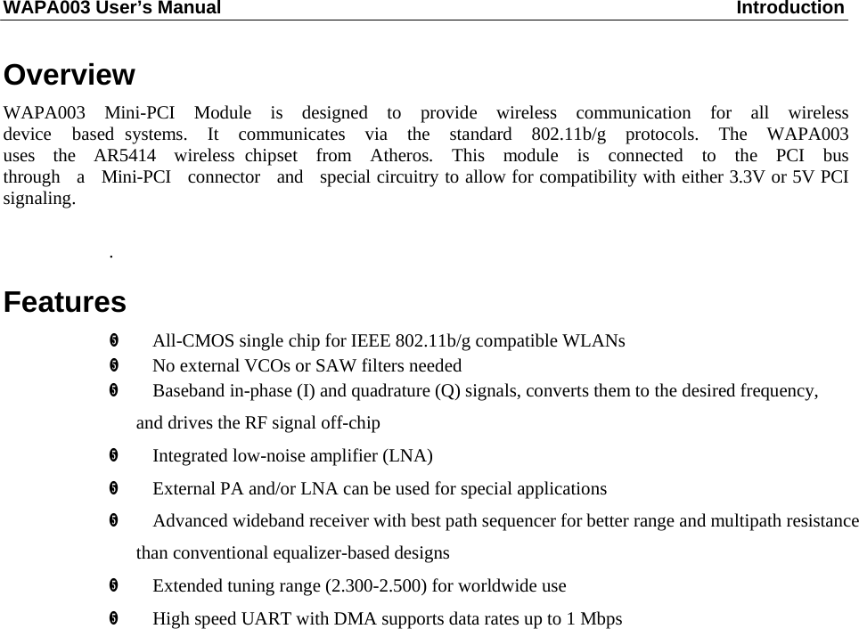 WAPA003 User’s Manual  Introduction     Overview  WAPA003  Mini-PCI  Module  is  designed  to  provide  wireless  communication  for  all  wireless  device  based systems.  It  communicates  via  the  standard  802.11b/g  protocols.  The  WAPA003  uses  the  AR5414  wireless chipset  from  Atheros.  This  module  is  connected  to  the  PCI  bus  through  a  Mini-PCI  connector  and  special circuitry to allow for compatibility with either 3.3V or 5V PCI signaling.   .  Features      All-CMOS single chip for IEEE 802.11b/g compatible WLANs        No external VCOs or SAW filters needed        Baseband in-phase (I) and quadrature (Q) signals, converts them to the desired frequency, and drives the RF signal off-chip     Integrated low-noise amplifier (LNA)         External PA and/or LNA can be used for special applications         Advanced wideband receiver with best path sequencer for better range and multipath resistance than conventional equalizer-based designs        Extended tuning range (2.300-2.500) for worldwide use         High speed UART with DMA supports data rates up to 1 Mbps   