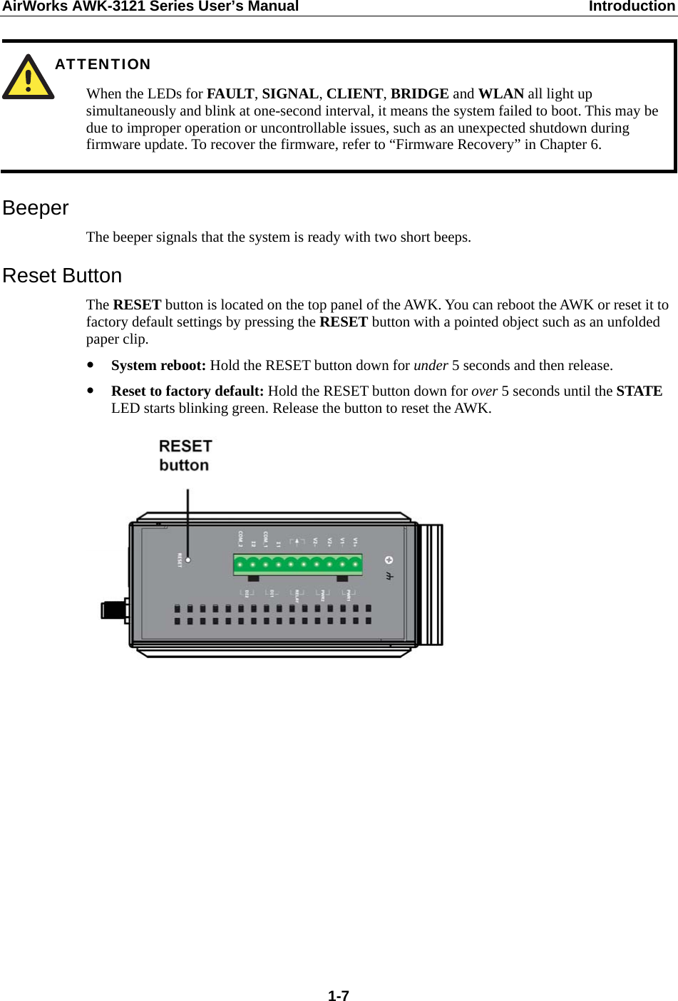 AirWorks AWK-3121 Series User’s Manual  Introduction  1-7 ATTENTION When the LEDs for FAULT, SIGNAL, CLIENT, BRIDGE and WLAN all light up simultaneously and blink at one-second interval, it means the system failed to boot. This may be due to improper operation or uncontrollable issues, such as an unexpected shutdown during firmware update. To recover the firmware, refer to “Firmware Recovery” in Chapter 6.  Beeper The beeper signals that the system is ready with two short beeps. Reset Button The RESET button is located on the top panel of the AWK. You can reboot the AWK or reset it to factory default settings by pressing the RESET button with a pointed object such as an unfolded paper clip.  System reboot: Hold the RESET button down for under 5 seconds and then release.  Reset to factory default: Hold the RESET button down for over 5 seconds until the STATE LED starts blinking green. Release the button to reset the AWK.            