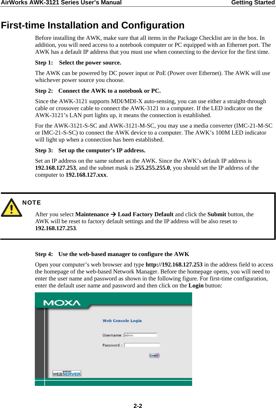 AirWorks AWK-3121 Series User’s Manual  Getting Started  2-2First-time Installation and Configuration Before installing the AWK, make sure that all items in the Package Checklist are in the box. In addition, you will need access to a notebook computer or PC equipped with an Ethernet port. The AWK has a default IP address that you must use when connecting to the device for the first time. Step 1:  Select the power source. The AWK can be powered by DC power input or PoE (Power over Ethernet). The AWK will use whichever power source you choose. Step 2:  Connect the AWK to a notebook or PC. Since the AWK-3121 supports MDI/MDI-X auto-sensing, you can use either a straight-through cable or crossover cable to connect the AWK-3121 to a computer. If the LED indicator on the AWK-3121’s LAN port lights up, it means the connection is established. For the AWK-3121-S-SC and AWK-3121-M-SC, you may use a media converter (IMC-21-M-SC or IMC-21-S-SC) to connect the AWK device to a computer. The AWK’s 100M LED indicator will light up when a connection has been established. Step 3:  Set up the computer’s IP address. Set an IP address on the same subnet as the AWK. Since the AWK’s default IP address is 192.168.127.253, and the subnet mask is 255.255.255.0, you should set the IP address of the computer to 192.168.127.xxx.   NOTE After you select Maintenance  Load Factory Default and click the Submit button, the AWK will be reset to factory default settings and the IP address will be also reset to 192.168.127.253.  Step 4:  Use the web-based manager to configure the AWK Open your computer’s web browser and type http://192.168.127.253 in the address field to access the homepage of the web-based Network Manager. Before the homepage opens, you will need to enter the user name and password as shown in the following figure. For first-time configuration, enter the default user name and password and then click on the Login button:  