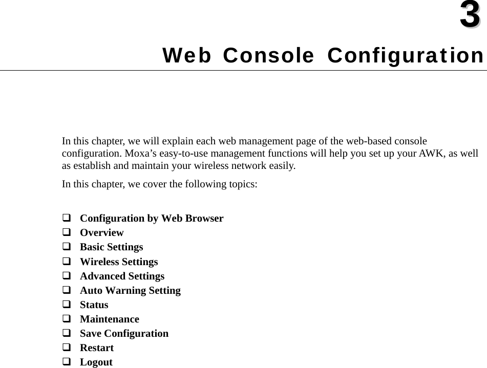   33  Chapter 3 Web Console Configuration In this chapter, we will explain each web management page of the web-based console configuration. Moxa’s easy-to-use management functions will help you set up your AWK, as well as establish and maintain your wireless network easily. In this chapter, we cover the following topics:   Configuration by Web Browser  Overview  Basic Settings  Wireless Settings  Advanced Settings  Auto Warning Setting  Status  Maintenance  Save Configuration  Restart  Logout 