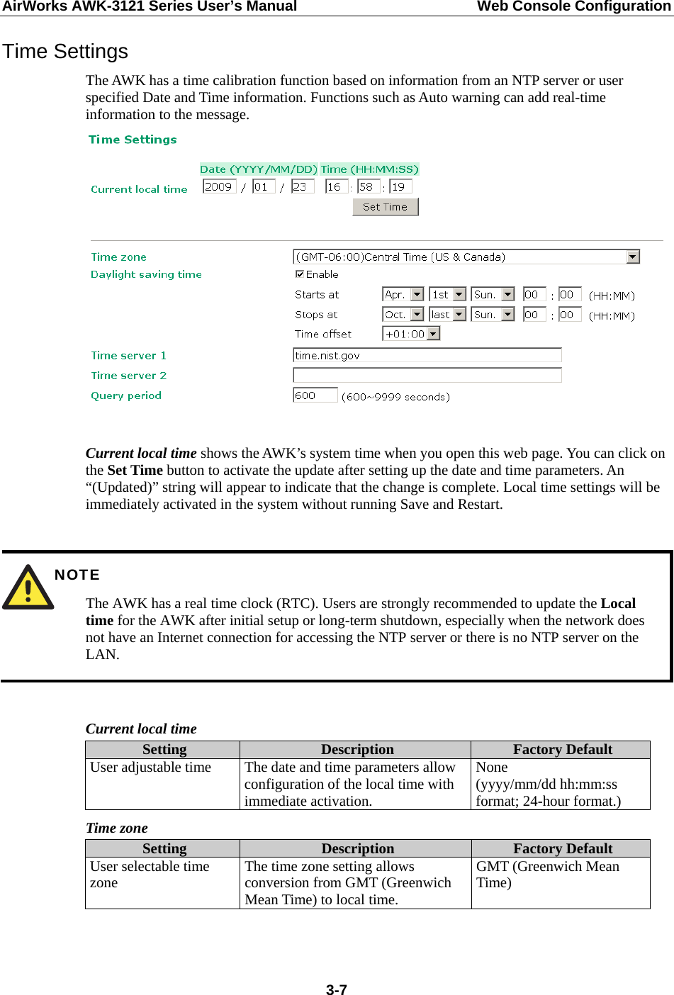 AirWorks AWK-3121 Series User’s Manual  Web Console Configuration  3-7Time Settings The AWK has a time calibration function based on information from an NTP server or user specified Date and Time information. Functions such as Auto warning can add real-time information to the message.   Current local time shows the AWK’s system time when you open this web page. You can click on the Set Time button to activate the update after setting up the date and time parameters. An “(Updated)” string will appear to indicate that the change is complete. Local time settings will be immediately activated in the system without running Save and Restart.   NOTE The AWK has a real time clock (RTC). Users are strongly recommended to update the Local time for the AWK after initial setup or long-term shutdown, especially when the network does not have an Internet connection for accessing the NTP server or there is no NTP server on the LAN.  Current local time Setting  Description  Factory Default User adjustable time  The date and time parameters allow configuration of the local time with immediate activation. None  (yyyy/mm/dd hh:mm:ss format; 24-hour format.) Time zone Setting  Description  Factory Default User selectable time zone  The time zone setting allows conversion from GMT (Greenwich Mean Time) to local time. GMT (Greenwich Mean Time)   