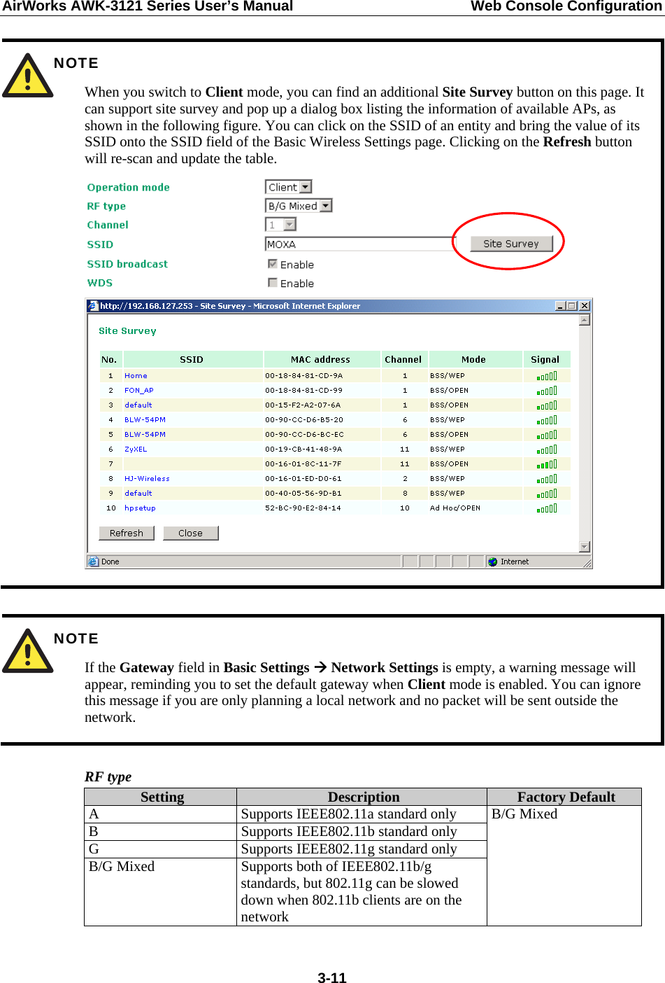 AirWorks AWK-3121 Series User’s Manual  Web Console Configuration  3-11 NOTE When you switch to Client mode, you can find an additional Site Survey button on this page. It can support site survey and pop up a dialog box listing the information of available APs, as shown in the following figure. You can click on the SSID of an entity and bring the value of its SSID onto the SSID field of the Basic Wireless Settings page. Clicking on the Refresh button will re-scan and update the table.     NOTE If the Gateway field in Basic Settings  Network Settings is empty, a warning message will appear, reminding you to set the default gateway when Client mode is enabled. You can ignore this message if you are only planning a local network and no packet will be sent outside the network.  RF type Setting  Description  Factory Default A  Supports IEEE802.11a standard only B  Supports IEEE802.11b standard only G  Supports IEEE802.11g standard only B/G Mixed  Supports both of IEEE802.11b/g standards, but 802.11g can be slowed down when 802.11b clients are on the network B/G Mixed   