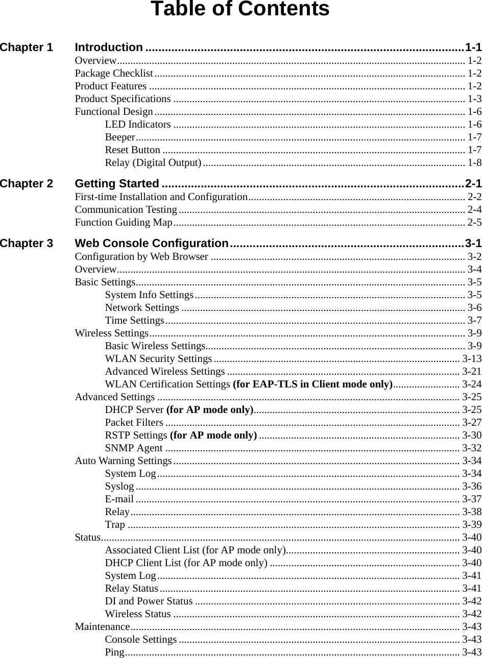  Table of Contents Chapter 1 Introduction ..................................................................................................1-1 Overview.................................................................................................................................. 1-2 Package Checklist.................................................................................................................... 1-2 Product Features ...................................................................................................................... 1-2 Product Specifications ............................................................................................................. 1-3 Functional Design.................................................................................................................... 1-6 LED Indicators ............................................................................................................. 1-6 Beeper........................................................................................................................... 1-7 Reset Button ................................................................................................................. 1-7 Relay (Digital Output).................................................................................................. 1-8 Chapter 2 Getting Started .............................................................................................2-1 First-time Installation and Configuration................................................................................. 2-2 Communication Testing...........................................................................................................2-4 Function Guiding Map............................................................................................................. 2-5 Chapter 3 Web Console Configuration........................................................................3-1 Configuration by Web Browser ............................................................................................... 3-2 Overview.................................................................................................................................. 3-4 Basic Settings........................................................................................................................... 3-5 System Info Settings..................................................................................................... 3-5 Network Settings .......................................................................................................... 3-6 Time Settings................................................................................................................ 3-7 Wireless Settings...................................................................................................................... 3-9 Basic Wireless Settings................................................................................................. 3-9 WLAN Security Settings............................................................................................ 3-13 Advanced Wireless Settings ....................................................................................... 3-21 WLAN Certification Settings (for EAP-TLS in Client mode only)......................... 3-24 Advanced Settings ................................................................................................................. 3-25 DHCP Server (for AP mode only)............................................................................. 3-25 Packet Filters .............................................................................................................. 3-27 RSTP Settings (for AP mode only) ........................................................................... 3-30 SNMP Agent .............................................................................................................. 3-32 Auto Warning Settings...........................................................................................................3-34 System Log................................................................................................................. 3-34 Syslog ......................................................................................................................... 3-36 E-mail ......................................................................................................................... 3-37 Relay...........................................................................................................................3-38 Trap ............................................................................................................................3-39 Status...................................................................................................................................... 3-40 Associated Client List (for AP mode only)................................................................. 3-40 DHCP Client List (for AP mode only) ....................................................................... 3-40 System Log................................................................................................................. 3-41 Relay Status................................................................................................................ 3-41 DI and Power Status ................................................................................................... 3-42 Wireless Status ........................................................................................................... 3-42 Maintenance........................................................................................................................... 3-43 Console Settings ......................................................................................................... 3-43 Ping............................................................................................................................. 3-43 